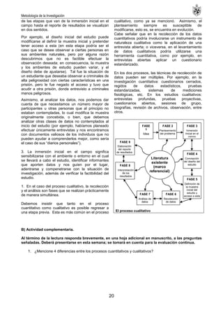 Metodología de la Investigación
20
de las etapas que van de la inmersión inicial en el
campo hasta el reporte de resultados se visualizan
en dos sentidos.
Por ejemplo, el diseño inicial del estudio puede
modificarse al definir la muestra inicial y pretender
tener acceso a esta (en esta etapa podría ser el
caso que se desee observar a ciertas personas en
sus ambientes naturales, pero por alguna razón
descubrimos que no es factible efectuar la
observación deseada; en consecuencia, la muestra
y los ambientes de estudio pueden variar, y el
diseño debe de ajustarse). Tal fue la situación de
un estudiante que deseaba observar a criminales de
alta peligrosidad con ciertas características en una
prisión, pero le fue negado el acceso y tuvo que
acudir a otra prisión, donde entrevisto a criminales
menos peligrosos.
Asimismo, al analizar los datos, nos podemos dar
cuenta de que necesitamos un número mayor de
participantes u otras personas que al principio no
estaban contempladas, lo cual modifica la muestra
originalmente concebida, o bien, que debemos
analizar otras clases de datos no contemplados al
inicio del estudio (por ejemplo, habíamos planeado
efectuar únicamente entrevistas y nos encontramos
con documentos valiosos de los individuos que no
pueden ayudar a comprenderlos mejor, como sería
el caso de sus ―diarios personales‖).
3. La inmersión inicial en el campo significa
sensibilizarse con el ambiente o entorno en el cual
se llevará a cabo el estudio, identificar informantes
que aporten datos y nos guíen por el lugar,
adentrarse y compenetrarse con la situación de
investigación, además de verificar la factibilidad del
estudio.
1. En el caso del proceso cualitativo, la recolección
y el análisis son fases que se realizan prácticamente
de manera simultánea.
Debemos insistir que tanto en el proceso
cuantitativo como cualitativo es posible regresar a
una etapa previa. Esta es más común en el proceso
cualitativo, como ya se mencionó. Asimismo, el
planteamiento siempre es susceptible de
modificarse, esto es, se encuentra en evolución.
Cabe señalar que en la recolección de los datos
cuantitativos podría involucrarse un instrumento de
naturaleza cualitativa como la aplicación de una
entrevista abierta; o viceversa, en el levantamiento
de datos cualitativos podría utilizarse una
herramienta cuantitativa, como por ejemplo, en
entrevistas abiertas aplicar un cuestionario
estandarizado.
En los dos procesos, las técnicas de recolección de
datos pueden ser múltiples. Por ejemplo, en la
investigación cuantitativa: cuestionarios cerrados,
regidos de datos estadísticos, pruebas
estandarizadas, sistemas de mediciones
fisiológicas, etc. En los estudios cualitativos:
entrevistas profundas, pruebas proyectivas,
cuestionarios abiertos, sesiones de grupo,
biografías, revisión de archivos, observación, entre
otros.
B) Actividad complementaria.
Al término de la lectura responda brevemente, en una hoja adicional en manuscrito, a las preguntas
señaladas. Deberá presentarse en esta semana; se tomará en cuenta para la evaluación continua.
1. ¿Mencione 4 diferencias entre los procesos cuantitativos y cualitativos?
El proceso cualitativo
Literatura
existente
(marco
referencial)
FASE
1
Idea
FASE 2
Planteamiento
del problema
FASE 9
Elaboración
del reporte
de resultados
FASE 8
Interpretación
de los
resultados
FASE 3
Inmersión
Inicial en el
campo
FASE 4
Concepción
del diseño del
estudio
FASE 5
Definición de
la muestra
inicial del
estudio y
acceso a esta
FASE 6
Recolección
de datos
FASE 7
Análisis de
datos
 
