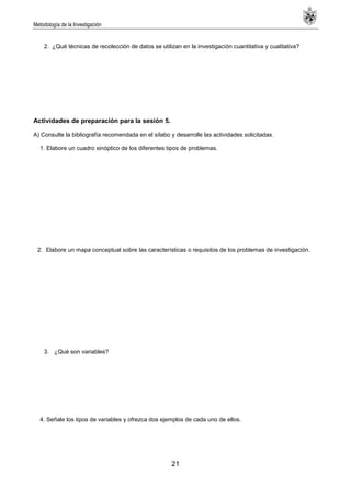 Metodología de la Investigación
21
2. ¿Qué técnicas de recolección de datos se utilizan en la investigación cuantitativa y cualitativa?
Actividades de preparación para la sesión 5.
A) Consulte la bibliografía recomendada en el sílabo y desarrolle las actividades solicitadas.
1. Elabore un cuadro sinóptico de los diferentes tipos de problemas.
2. Elabore un mapa conceptual sobre las características o requisitos de los problemas de investigación.
3. ¿Qué son variables?
4. Señale los tipos de variables y ofrezca dos ejemplos de cada uno de ellos.
 