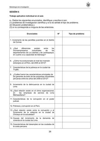 Metodología de la Investigación
26
SESIÓN 6:
Trabajo aplicativo individual en el aula
a.- Dados los siguientes enunciados, identifique y escriba si son:
(1) problemas de investigación científica y si lo es señale el tipo de problema.
(2) Situación problemática y
(3) si no corresponde a ninguna de las anteriores.
Enunciados N° Tipo de problema
1. Incremento de las pandillas juveniles en el distrito
de Comas
5. ¿Qué diferencias existen entre los
microempresarios industriales de los
departamentos de La Libertad y de Lambayeque,
en cuanto a su capacidad de liderazgo?
6. ¿Cómo ha evolucionado el nivel de inversión
extranjera en el Perú, del 2005 al 2012?
7. Características de la pobreza en la ciudad de
Trujillo.
8. ¿Cuáles fueron las características principales de
los gerentes de éxito de las empresas industriales
peruanas entre los años del 2008 al 2012?
9. Incremento de la delincuencia en la ciudad de
Lima.
10. ¿Qué relación existe en el clima organizacional,
en las empresas de servicio de Lima
Metropolitana?
11. Características de la corrupción en el poder
judicial.
12. Pobreza y corrupción en el Perú.
13. ¿Qué relación existe entre la corrupción y el
incremento de la violencia en la ciudad de
Chiclayo en la actualidad?
14. Causas del incremento de la demanda de
vivienda en la ciudad de Lima.
15. Características del desempleo en las ciudades de
la costa peruana.
 