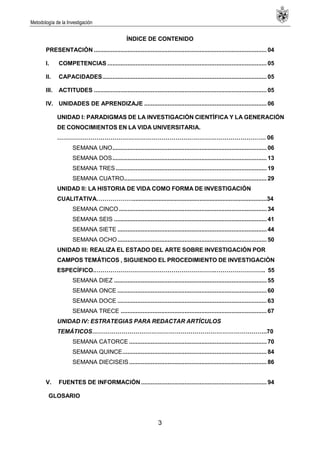 Metodología de la Investigación
3
ÍNDICE DE CONTENIDO
PRESENTACIÓN ....................................................................................................... 04
I. COMPETENCIAS ............................................................................................... 05
II. CAPACIDADES.................................................................................................. 05
III. ACTITUDES ....................................................................................................... 05
IV. UNIDADES DE APRENDIZAJE ......................................................................... 06
UNIDAD I: PARADIGMAS DE LA INVESTIGACIÓN CIENTÍFICA Y LA GENERACIÓN
DE CONOCIMIENTOS EN LA VIDA UNIVERSITARIA.
……………………………………………………………………………………………. 06
SEMANA UNO............................................................................................ 06
SEMANA DOS............................................................................................ 13
SEMANA TRES.......................................................................................... 19
SEMANA CUATRO..................................................................................... 29
UNIDAD II: LA HISTORIA DE VIDA COMO FORMA DE INVESTIGACIÓN
CUALITATIVA………………..................................................................................34
SEMANA CINCO ........................................................................................ 34
SEMANA SEIS ........................................................................................... 41
SEMANA SIETE ......................................................................................... 44
SEMANA OCHO......................................................................................... 50
UNIDAD III: REALIZA EL ESTADO DEL ARTE SOBRE INVESTIGACIÓN POR
CAMPOS TEMÁTICOS , SIGUIENDO EL PROCEDIMIENTO DE INVESTIGACIÒN
ESPECÍFICO.…………………………………………………….…………………….. 55
SEMANA DIEZ ........................................................................................... 55
SEMANA ONCE ......................................................................................... 60
SEMANA DOCE ......................................................................................... 63
SEMANA TRECE ....................................................................................... 67
UNIDAD IV: ESTRATEGIAS PARA REDACTAR ARTÍCULOS
TEMÁTICOS……………………………………………………………………………..70
SEMANA CATORCE .................................................................................. 70
SEMANA QUINCE...................................................................................... 84
SEMANA DIECISEIS.................................................................................. 86
V. FUENTES DE INFORMACIÓN........................................................................... 94
GLOSARIO
 