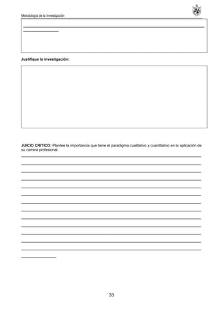 Metodología de la Investigación
33
_______________________________________________________________________________________
_________________
Justifique la investigación:
JUICIO CRITICO: Plantee la importancia que tiene el paradigma cualitativo y cuantitativo en la aplicación de
su carrera profesional.
________________________________________________________________________
________________________________________________________________________
________________________________________________________________________
________________________________________________________________________
________________________________________________________________________
________________________________________________________________________
________________________________________________________________________
________________________________________________________________________
________________________________________________________________________
________________________________________________________________________
________________________________________________________________________
________________________________________________________________________
________________________________________________________________________
______________
 