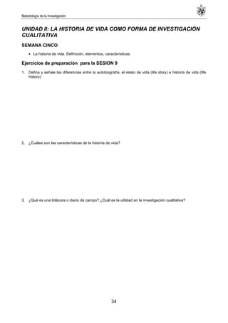 Metodología de la Investigación
34
UNIDAD II: LA HISTORIA DE VIDA COMO FORMA DE INVESTIGACIÓN
CUALITATIVA
SEMANA CINCO
La historia de vida. Definición, elementos, características.
Ejercicios de preparación para la SESION 9
1. Defina y señale las diferencias entre la autobiografía, el relato de vida (life story) e historia de vida (life
history)
2. ¿Cuáles son las características de la historia de vida?
3. ¿Qué es una bitácora o diario de campo? ¿Cuál es la utilidad en la investigación cualitativa?
 