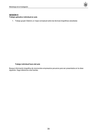 Metodología de la Investigación
35
SESION 9
Trabajo aplicativo individual en aula
1. Trabajo grupal: Elabore un mapa conceptual sobre las técnicas biográficas estudiadas
Trabajo individual fuera del aula
Busque información biográfica de reconocidos empresarios peruanos para ser presentados en la clase
siguiente. Haga referencia a las fuentes.
 