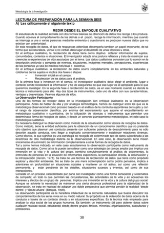 Metodología de la Investigación
38
LECTURA DE PREPARACIÓN PARA LA SEMANA SEIS
A) Lea críticamente el siguiente texto
MEDIR DESDE EL ENFOQUE CUALITATIVO
El estudioso de la realidad se halla con dos formas básicas de obtención de datos: los recoge o los produce.
Cuando observa el comportamiento de los demás o el propio, recoge la información, mientras que cuando
se interroga a una o varias personas mediante entrevista o cuestionario se producen nuevos datos que no
existían con anterioridad.
En esta recogida de datos, el tipo de respuestas obtenidas desempeña también un papel importante, de tal
forma que su naturaleza, verbal o no verbal, dará lugar al desarrollo de unas técnicas u otras.
En el enfoque cualitativo, la recolección de datos tiene como objetivo obtener información de sujetos,
comunidades, contextos o situaciones. El investigador adopta una postura reflexiva y trata de minimizar sus
creencias o experiencias de vida asociadas con el tema. Los datos cualitativos consisten por lo común en la
descripción profunda y completa de eventos, situaciones, imágenes mentales, percepciones, experiencias
de las personas ya sea de manera individual o colectiva.
En el enfoque cualitativo, la recolección de datos ocurre completamente en los ambientes naturales y
cotidianos de los sujetos e implica dos fases o etapas:
• Inmersión inicial en el campo
• Recolección de los datos para el análisis.
En la primera fase o inmersión en el campo, el investigador cualitativo debe elegir el ambiente, lugar o
contexto donde recolectará la información y ha de asegurarse de que ese lugar es el apropiado para lo que
queremos investigar. En la segunda fase o recolección de datos, es en ese momento cuando se decide la
técnica o instrumento para ello. Hay dos tipos de instrumentos, cada uno de ellos con sus características,
ventajas y desventajas. Veamos algunos de ellos.
La Observación Participante
Una de las formas de recoger datos en la investigación con enfoque cualitativo es la observación
participante. Antes de hablar de ella y por analogía terminológica, hemos de distinguir entre los que es la
metodología observacional como proceso basado en el análisis de la conducta espontánea del sujeto y con
el rango de observación científica, por encima del escoramiento que supone el encasillamiento en
metodología cualitativa y cuantitativa, de la utilización de técnicas o instrumentos que permitan una
determinada forma de recogida de datos, y desde un concreto planteamiento metodológico, en este caso la
metodología cualitativa.
Es necesario distinguir la observación como método de la observación como técnica de recogida de datos.
Como método, tiene la entidad suficiente para la obtención de un conocimiento científico que no pretende
otro objetivo que plasmar una conducta presente con suficiente potencia de descubrimiento para no sólo
describir aquella conducta, sino llegar a explicarla convenientemente y establecer relaciones diversas.
Como técnica, lo que significa es una estrategia de recogida de determinado tipo de datos subordinada a las
directrices de otra metodología distinta de la observacional. En este caso, la observación tiene misión
únicamente el suministro de información complementaria a otras formas de recogida de datos.
Tal y como hemos indicado, en este caso estudiaremos la observación participante como instrumento de
recogida de datos. Como tal se la puede considerar como una estrategia de campo amplia que implica una
inmersión en la vida y la cultura del grupo, combina simultáneamente el análisis de documentos, la
entrevista de personas en la situación de informantes específicos, la participación directa, la observación y
la introspección (Denzin, 1978). Se trata de una técnica de recolección de datos que tiene como propósito
explorar y describir ambientes. No se trata de una mera contemplación como podría pensarse, implica a
adentrarse en profundidad en situaciones sociales y mantener un rol activo, así como una reflexión
permanente, y estar pendiente de los detalles, situaciones sucesos y eventos, así como de sus
interacciones.
Consiste en un proceso caracterizado por parte del investigador como una forma consciente y sistemática
de compartir, en todo lo que permitan las circunstancias, las actividades de la vida y en ocasiones los
intereses y afectos de un grupo de personas. Implica una inmersión en la vida y la cultura del grupo social.
Aunque se advierte la necesidad de mantener una cierta distancia profesional para la objetividad de la
observación, se trata en realidad de adoptar una doble perspectiva que permita percibir la realidad ―desde
dentro‖ y ―desde afuera‖ (Barajas, 1998).
La observación participante es la heredera intelectual de la corriente naturalista que busca descubrir los
comportamientos de los seres vivos en su medio natural. Su propósito es la obtención de datos acerca de la
conducta a través de un contacto directo y en situaciones específicas. Es la técnica más empleada para
analizar la vida social de los grupos humanos. Es también un instrumento útil para obtener datos sobre
cualquier realidad social, estudiando desde dentro grupos étnicos, minorías, organizaciones, subculturas y
profesiones.
 