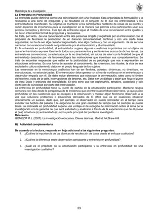 Metodología de la Investigación
39
La Entrevista en Profundidad
La entrevista puede definirse como una conversación con una finalidad. Está organizada la formulación y la
respuesta a una serie de preguntas y su resultado es el conjunto de lo que los entrevistados y los
entrevistadores manifiestan. Su objetivo es mantener a los participantes hablando de cosas de su interés y
cubrir aspectos de importancia para la investigación en la manera que permita a los participantes usar sus
propios conceptos y términos. Este tipo de entrevista sigue el modelo de una conversación entre iguales y
no de un intercambio formal de preguntas y respuestas.
Se trata, por tanto, de una conversación entre dos personas dirigida y registrada por el entrevistador con el
propósito de favorecer la producción de un discurso conversacional, continuo y con una cierta línea
argumental, no ha de ser algo cerrado fragmentado, sino algo continuo y con un argumento. Ha de ser una
narración conversacional creada conjuntamente por el entrevistador y el entrevistado.
En la entrevista en profundidad, el entrevistador sugiere algunas cuestiones importantes con el objeto de
que el entrevistado exprese libremente todos sus pensamientos y sentimientos acerca de dichos temas. La
entrevista es convencional, caracterizada por la no directividad, sin juicios de valor con la finalidad de que el
entrevistado descubra por vía fenomenológica las motivaciones que incentivan sus comportamientos. Se
trata de encontrar respuestas que están en la profundidad de su psicología que nos e expresarían en
situaciones ordinarias. Es una forma de acceder al conocimiento, las creencias, los rituales, la vida de esa
sociedad o cultura obteniendo datos en el propio lenguaje de los sujetos.
Las entrevistas en la metodología cualitativa han de ser flexibles, abiertas, dinámicas, no directivas, no
estructuradas, no estandarizadas. El entrevistador debe generar un clima de confianza en el entrevistado y
desarrollar empatía con él. Se debe evitar elementos que obstruyan la conversación, tales como el timbre
del teléfono, ruido de la calle, interrupciones de terceros, etc. Debe ser un diálogo y dejar que fluya el punto
de vista único y profundo del entrevistado. El tono tiene que ser espontáneo, tentativo, cuidadoso y con
cierto aire de curiosidad por parte del entrevistador.
La entrevista en profundidad tiene su punto de partida en la observación participante. Mantiene rasgos
comunes con ésta desde la perspectiva de la incidencia que el entrevistador/observador tiene, ya que puede
profundizar en las cuestiones que se escapan a la observación y matizar algún fenómeno observado a la
vez que soluciona problemas o situaciones derivados de lo difícil que es en ocasiones observar
directamente un suceso, dado que, por ejemplo, el observador no puede retroceder en el tiempo para
estudiar los hechos del pasado o la exigencia de una gran cantidad de tiempo que no siempre se puede
tener. La entrevista en profundidad supone una ventaja en la recogida de información sobre el tema de la
investigación con la garantía de que será estudiado y analizado a través de la experiencia que de él posee
el (los) individuos (s) entrevistado (s) como parte principal del problema investigado.
Referencia
GOMEZM M.J. (2007). La investigación educativa. Claves teóricas. Madrid: McGraw-Hill.
B) Actividad complementaria
De acuerdo a la lectura, responda en hoja adicional a las siguientes preguntas:
1. ¿Cuál es la importancia de las técnicas de recolección de datos desde el enfoque cualitativo?
2. ¿Cuál es la diferencia entre observación participante y entrevista en profundidad?
3. ¿Cuál es el propósito de la observación participante y la entrevista en profundidad en una
investigación cualitativa?
 