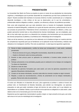Metodología de la Investigación
4
PRESENTACIÓN
La Universidad San Martín de Porres se empeña en poner en manos de sus estudiantes los instrumentos
cognitivos y metodológicos que le permitan desarrollar las competencias que todo futuro profesional ha de
adquirir. Nuestra sociedad está insertada en el proceso dinámico mundial, caracterizado por un vertiginoso
desarrollo tecnológico y crisis cíclicas en las que se desenvuelve; por lo que los universitarios y
profesionales estamos obligados a analizar y explicar, con eficiencia y eficacia, los problemas que existen.
Este curso está programado para que cada estudiante inicie su travesía de Investigador disciplinado:
revisando el material bibliográfico, analizando con ayuda del docente cada tema y perfeccionando el uso de
sus procesos de pensamiento. Pretendemos formar universitarios con actitudes de reflexión y crítica, que
puedan aprovechar durante toda su vida profesional las diversas metodologías que son empleadas; para
ello no hay nada mejor que poner a su disposición los conceptos y las herramientas que nos proporcionan
las diversas perspectivas (Cualitativa y Cuantitativa) de la Metodología de la Investigación.
Cada una de las sesiones y sus ejercicios se han elaborado con la finalidad de lograr en nuestros alumnos
las competencias requeridas para que se familiaricen con la aplicación de las herramientas y métodos más
utilizados en la investigación científica. Pero esto se patentizará si usted sigue las siguientes sugerencias:
 Revisa el sílabo constantemente y verifica los temas que corresponden a cada sesión, estúdialas
previamente:
o Revisa las lecturas de la guía y bibliografía recomendadas, desarrolla las actividades.
o Amplia tu información sobre los temas pertinentes.
 Durante la clase procura poner en aplicación los contenidos; si tuvieras dudas consulta con tu
profesor.
 Participa activamente en las actividades grupales para la realización de los trabajos de investigación.
Tus ideas son importantes.
 Estudia tus notas de clase.
 Desarrolla los ejercicios formulados para cada sesión, así como los ejercicios preparatorios de la
siguiente (Resuélvelos individualmente).
 Cumple con las tareas individuales, recuerda: todas ellas las volverás a emplear en algún momento.
 Respeta y cumple las recomendaciones y fechas de presentación de los trabajos individuales y
grupales. Revisa todo antes de presentarlos.
Sí tuviera aún dificultad en el desarrollo del curso, pida sugerencias al profesor o solicite el horario del
profesor tutor, en Coordinación de Estudios Generales, para atender sus interrogantes. Los ejercicios
propuestos en esta guía están orientados al logro del dominio de cada unidad, por lo que deberán ser
desarrollados en su totalidad. Debido a que la solución de los ejercicios es obligatoria en cada sesión, usted
deberá contar con la mencionada guía en la hora de clase.
Esperamos que las sugerencias mencionadas le ayuden a lograr un mejor provecho de la guía y por ende,
salir airoso en el curso de metodología de la investigación.
Los Profesores del curso
 