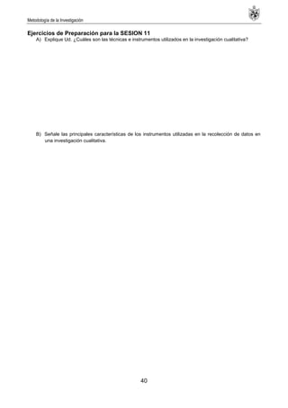 Metodología de la Investigación
40
Ejercicios de Preparación para la SESION 11
A) Explique Ud. ¿Cuáles son las técnicas e instrumentos utilizados en la investigación cualitativa?
B) Señale las principales características de los instrumentos utilizadas en la recolección de datos en
una investigación cualitativa.
 