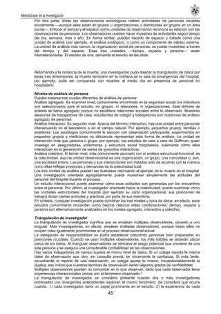 Metodología de la Investigación
45
Por otra parte, todas las observaciones sociológicas relatan actividades de personas situadas
socialmente —aunque ellas están en grupos u organizaciones o distribuidas en grupos en un área
social—. Enfocar el tiempo y el espacio como unidades de observación reconoce su relación con las
observaciones de personas. Los observadores pueden hacer muestreo de actividades según tiempo
del día, semana, mes o año. En forma similar, pueden hacerlo de espacio y tratarlo como una
unidad de análisis (por ejemplo, el análisis ecológico), o como un componente de validez externa.
La unidad de análisis más común, la organización social de personas, se puede muestrear a través
del tiempo y del espacio. Esas tres unidades —tiempo, espacio y persona— están
interrelacionadas. El estudio de una, demanda el estudio de las otras.
Retornando a la instancia de la muerte, una investigación pudo diseñar la triangulación de datos por
estas tres dimensiones: la muerte temprano en la mañana en la sala de emergencias del hospital,
por ejemplo, pudo ser comparada con muertes al medio día en presencia de personal no
hospitalario.
Niveles de análisis de persona
Pueden tratarse tres niveles diferentes de análisis de persona:
Análisis agregado. Es el primer nivel, comúnmente encontrado en la seguridad social; los individuos
son seleccionados para el estudio, no grupos, ni relaciones, ni organizaciones. Este término de
análisis se llama agregado porque no establece relaciones sociales entre lo observado. Muestras
aleatorias de trabajadores de casa, estudiantes de colegio y trabajadores son instancias de análisis
agregado de personas.
Análisis interactivo. Es segundo nivel. Acerca del término interactivo, hay una unidad entre personas
interactuando en el laboratorio o en el campo natural. Por ejemplo, pequeños grupos, familias o
aviadores. Los sociólogos comúnmente lo asocian con observación participante; experimentos en
pequeños grupos y mediciones no obtrusivas representan esta forma de análisis. La unidad es
interacción más que persona o grupo; por ejemplo, los estudios de cara a cara de Goffman, quien
investigó en aseguradores, enfermeras y estructura social hospitalaria, solamente cómo ellos
interactúan en la generación de series de episodios interactivos.
Análisis colectivo. El tercer nivel, más comúnmente asociado con el análisis estructural-funcional, es
la colectividad. Aquí la unidad observacional es una organización, un grupo, una comunidad o, aun,
una sociedad entera. Las personas y sus interacciones son tratadas sólo de acuerdo con la manera
como ellas reflejan presiones y demandas de la colectividad total.
Los tres niveles de análisis pueden ser ilustrados retornando al ejemplo de la muerte en el hospital.
Una investigación orientada agregadamente puede muestrear simplemente las actitudes del
personal del hospital durante el proceso.
Un estudio interaccional puede examinar cómo esas actitudes son generadas por los encuentros
entre el personal. Por último, el investigador orientado hacia la colectividad, puede examinar cómo
las unidades estructurales del hospital (por ejemplo su carta organizacional, sus posiciones de
trabajo) dictan ciertas actitudes y prácticas por parte de sus miembros.
En síntesis, cualquier investigación puede combinar los tres niveles y tipos de datos; en efecto, esos
estudios comúnmente recuerdan como hechos clásicos estas combinaciones: tiempo, espacio y
persona son alternativamente analizados en los niveles agregado, interactivo y colectivo.
Triangulación de investigador
La triangulación de investigador significa que se emplean múltiples observadores, opuesto a uno
singular. Más investigadores, en efecto, emplean múltiples observadores, aunque todos ellos no
ocupen roles igualmente prominentes en el proceso observacional actual.
La delegación de responsabilidad se podrá establecer colocando personas bien preparadas en
posiciones cruciales. Cuando se usan múltiples observadores, los más hábiles se deberán ubicar
cerca de los datos. Al triangular observadores se remueve el sesgo potencial que proviene de una
sola persona y se asegura una considerable confiabilidad en las observaciones.
Hay varios trabajadores de campo sujetos al mismo nivel de datos. Si un colega reporta la misma
clase de observación que otro, sin consulta previa, se incrementa la confianza. Si más tarde,
escuchando el reporte de una observación, un colega aporta lo mismo, incuestionablemente la
duplica, eso indica que nuestras técnicas de observación tienen algunos grados de confiabilidad.
Múltiples observadores pueden no concordar en lo que observan, dado que cada observador tiene
experiencias interaccionales únicas con el fenómeno observado.
4
La triangulación de investigador se considera presente cuando dos o más investigadores
entrenados con divergentes antecedentes exploran el mismo fenómeno. Se considera que ocurre
cuando: 1) cada investigador tiene un papel prominente en el estudio, 2) la experiencia de cada
 