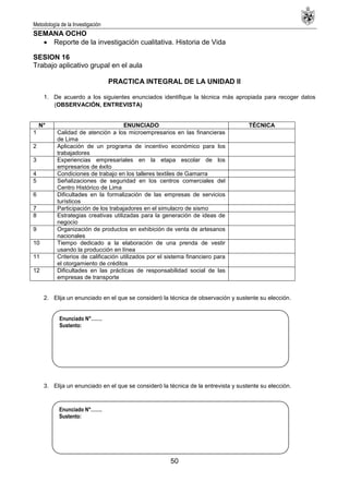 Metodología de la Investigación
50
SEMANA OCHO
Reporte de la investigación cualitativa. Historia de Vida
SESION 16
Trabajo aplicativo grupal en el aula
PRACTICA INTEGRAL DE LA UNIDAD II
1. De acuerdo a los siguientes enunciados identifique la técnica más apropiada para recoger datos
(OBSERVACIÓN, ENTREVISTA)
N° ENUNCIADO TÉCNICA
1 Calidad de atención a los microempresarios en las financieras
de Lima
2 Aplicación de un programa de incentivo económico para los
trabajadores
3 Experiencias empresariales en la etapa escolar de los
empresarios de éxito
4 Condiciones de trabajo en los talleres textiles de Gamarra
5 Señalizaciones de seguridad en los centros comerciales del
Centro Histórico de Lima
6 Dificultades en la formalización de las empresas de servicios
turísticos
7 Participación de los trabajadores en el simulacro de sismo
8 Estrategias creativas utilizadas para la generación de ideas de
negocio
9 Organización de productos en exhibición de venta de artesanos
nacionales
10 Tiempo dedicado a la elaboración de una prenda de vestir
usando la producción en línea
11 Criterios de calificación utilizados por el sistema financiero para
el otorgamiento de créditos
12 Dificultades en las prácticas de responsabilidad social de las
empresas de transporte
2. Elija un enunciado en el que se consideró la técnica de observación y sustente su elección.
3. Elija un enunciado en el que se consideró la técnica de la entrevista y sustente su elección.
Enunciado N°…….
Sustento:
Enunciado N°…….
Sustento:
 