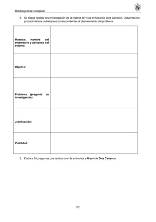 Metodología de la Investigación
51
4. Se desea realizar una investigación de la historia de v ida de Mauricio Diez Canseco. Desarrollo los
procedimientos (subetapas) correspondientes al planteamiento del problema.
Muestra: Nombre del
empresario y personas del
entorno.
Objetivo:
Problema (pregunta de
investigación):
Justificación:
Viabilidad:
5. Elabore 05 preguntas que realizaría en la entrevista a Mauricio Diez Canseco.
 