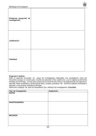 Metodología de la Investigación
53
Problemas (preguntas de
investigación):
Justificación:
Viabilidad:
Pregunta 4: Análisis
Dado el siguiente enunciado: Un grupo de investigadores desarrollan una investigación, sobre los
frecuentes sucesos en nuestro país, muertes de personas (niños, adultos etc.), por la ingesta de alimentos
donados por el Pronaa, uno de estos casos fue la muerte de tres niños en el departamento de Cajamarca,
para ello visitan la biblioteca, donde buscan libros, revistas, periódicos etc. Asimismo realizan entrevistas a
expertos y a los propios ciudadanos del lugar.
Determine y explique los tipos de triangulación que utilizaron los investigadores. (6 puntos).
Tipo de Triangulación Explicación
DATOS
INVESTIGADORES
METODOS
 