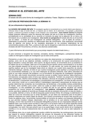 Metodología de la Investigación
55
UNIDAD III: EL ESTADO DEL ARTE
SEMANA DIEZ
El estado del arte como forma de investigación cualitativa. Fases. Objetivo e instrumentos.
LECTURA DE PREPARACIÓN PARA LA SEMANA 10
A) Lea críticamente el siguiente texto.
La revisión del estado del arte “El investigador agudiza la concentración en su mundo interior para observar, y
entonces inicia el viaje al mundo del otro, un trayecto que es interior, de lo observado a los paisajes y situaciones
propios, y entonces se produce el milagro, el otro empieza a ser comprendido”. Jesús Galindo Cáceres El presente
trabajo pretende reflexionar sobre los alcances del estado del arte en la tesis de investigación científica,
principalmente en la centralidad de su recorrido al momento de pasar de la selección de un tema a la
formulación de un problema de investigación. Una noción en perspectiva El estado del arte es el recorrido
que se realiza - a través de una investigación de carácter bibliográfico - con el objeto de conocer y
sistematizar la producción científica en determinada área del conocimiento. Esta exploración documental
trata de elaborar una lectura de los resultados alcanzados en los procesos sistemáticos de los
conocimientos previos a ella. Pero, ¿cuál es el valor que le otorgamos a esta toma de conocimiento que es
el estado del arte? Encontramos, al menos, dos alcances substanciales:
1) para informarnos del conocimiento que ya se produjo respecto de determinado tema, y
2) para comenzar a recuperar las nociones, conceptos, teorías, metodologías y perspectivas desde las
cuales se interrogará al objeto de investigación que se está construyendo.
Precisemos un poco más a qué nos referimos con estas dos observaciones. La investigación científica se
plantea, como uno de sus objetivos centrales, contribuir a la construcción de nuevos conocimientos en
alguna disciplina o campo del saber, esto supone, de alguna manera, el conocimiento de lo ya existente en
la materia que se va a trabajar, dado que no se puede procurar aportar nuevos conocimientos si no se tiene
una idea acabada respecto de los que ya se produjeron. En este sentido, dar cuenta del estado del arte
significa explicar qué se ha investigado hasta ahora en relación con nuestro tema específico de estudio,
intentando distinguir, además, el modo en que nuestra investigación puede significar un enriquecimiento de
los conocimientos existentes y no una mera reiteración de estudios anteriores. Esto último redundará sin
duda en una mejor precisión del problema y en la formulación de preguntas de investigación apropiadas.
Por otro lado, esta revisión documental nos permite conocer si existen marcos teóricos, datos empíricos o
formulaciones conceptuales sobre el tema que estamos estudiando. También nos proporciona información
sobre metodología, diseños instrumentales más utilizados y técnicas de recogidas de datos, lo que facilitará
la identificación y comprensión de estrategias y procedimientos de investigación. Los fines de este recorrido
son, entre otros, contar con un acervo teórico y metodológico organizado y jerarquizado de manera que se
puedan determinar las constantes, las inconsistencias, las tendencias, y los posibles núcleos problemáticos
de interés –tanto científico como social– sobre los cuales se deben encaminar los nuevos proyectos de
investigación. La otra posibilidad que ofrece el estado del arte es que permite visualizar con sentido
prospectivo los nuevos campos de investigación1. Las palabras, conceptos o nociones clave como
vemos, para llevar adelante el recorrido por el estado del arte es necesario circunscribir un área de interés, y
si es posible, delimitar un tema; sin ello la búsqueda puede tornarse infinita. Sin embargo, la delimitación no
debe ser nunca tan minuciosa que no arroje resultados, ya que éstos son necesarios para el encuadre y
posterior tratamiento de nuestro objeto de estudio. Una manera conveniente de encarar este recorrido es a
través de palabras clave, herramientas imprescindibles al momento de realizar una búsqueda bibliográfica,
ya que permiten localizar trabajos relacionados con la temática en la cual estamos investigando. Sin
embargo, el error más recurrente en la búsqueda bibliográfica proviene de una inapropiada selección de las
palabras clave, que muchas veces nos lleva a creer que no se ha hecho nada en el campo específico donde
estamos indagando. Las palabras clave deben definirse a partir de una adecuada revisión de nociones
conceptuales, una razón más para advertir que no se puede llegar a buen puerto dentro de la investigación
científica si no se conoce medianamente bien el campo disciplinar dentro del cual se está realizando el
estudio.
Las palabras clave, de un modo substancial, ayudan a definir los recorridos, las combinaciones y las normas
que seguirá la revisión bibliográfica respecto del proceso de búsqueda en las diferentes fuentes de
información. Así, es fundamental determinar el modo en que se va a proceder respecto de cada fuente
utilizada. ¿De dónde proviene la información? ¿En qué contexto fue producida?
 