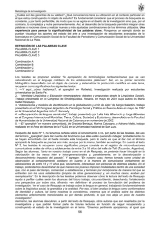 Metodología de la Investigación
56
¿Cuáles son las garantías de su validez? ¿Qué conveniencia tiene su utilización en el contexto particular en
el que estoy construyendo mi objeto de estudio? Es fundamental considerar que el proceso de búsqueda es
constante, y por tanto perfectible, de modo que no se agota en el diseño de la investigación sino que, por el
contrario, lo complejiza y nutre permanentemente. Así, el desarrollo de la búsqueda permitirá integrar otras
palabras o nociones clave y realizar nuevas y más ajustadas combinaciones de los términos utilizados. Una
experiencia para pensar la significatividad de las palabras clave. Pongamos un ejemplo donde se
puedan visualizar los aportes del estado del arte a una investigación de estudiantes avanzadas de la
licenciatura en Comunicación Social de la Facultad de Periodismo y Comunicación Social de la Universidad
Nacional de La Plata.
DEFINICIÓN DE LAS PALABRAS CLAVE
PALABRA CLAVE 1
PALABRA CLAVE 2
PALABRA CLAVE 3
Combinación A
Combinación B
Combinación C
Combinación D
Los tesistas se proponen analizar “la apropiación de terminologías norteamericanas que se van
naturalizando en el lenguaje cotidiano de los adolescentes platenses”. Así, en su primer recorrido
bibliográfico desarrollado con el objeto de conocer y sistematizar la producción científica en este tema,
recuperan como significativos los siguientes textos:
1. ―Y aquí....cómo hablamos?, el spanglish en Rafaela‖. Investigación realizada por estudiantes
universitarios de Santa Fe.
2. ―Identidad Lingüística y Educación emancipadora: debates y propuestas desde la Lingüística Social‖.
Trabajo presentado en el Congreso de Etnolingüística. Rosario, en mayo de 2001 cuya autora es María
Isabel Resquejo.
3. “Adolescencia y modelos de identificación en la globalización y el fin de siglo” de Sergio Balardini, trabajo
presentado en el VII Congreso Argentino de Psicología Social y Política en Buenos Aires en mayo de 1997
en la Universidad Argentina John F. Kennedy.
4. ―Recuperación de lenguas vernáculas”, trabajo presentado por Lelia Inés Albarracín y Jorge Alderetes
en el Congreso Internacional Montañas: Tierra, Cultura, Sociedad y Ecoturismo, desarrollado en la Facultad
de Humanidades de la Universidad Nacional de Catamarca en noviembre de 2002.
5. ―El “spanglish” en nuestra comunidad‖, de Graciela Bertazzi, Marina Catuogno, y Adriana Mallo, trabajo
realizado en el Área de Idiomas de la FICES en la Universidad Nacional de San Luis.
Respecto del texto Nº 1, no tenemos certeza sobre el conocimiento o no, por parte de las tesistas, del uso
del término ‗spanglish‗ para dar cuenta del fenómeno que ellas están queriendo indagar; probablemente no
se hayan encontrado con él hasta iniciada esta búsqueda, pero lo cierto es que al dar con el término
apropiado la búsqueda se precisa aún más, aunque por lo mismo, también se restringe. En cuanto al texto
Nº 2, las tesistas lo recuperan como significativo porque consiste en el registro de micro-situaciones
comunicativas orales de niños y adolescentes de entre 3 a 16 años del valle de Tafí (Tucumán, Argentina).
Según las alumnas, “tanto en nuestro trabajo como en el de Resquejo, se pretende hacer hincapié en la
valorización de los nexos inter e intra-generacionales y, paralelamente, en la desvalorización o
desconocimiento impuesto del pasado”. Y agregan: “En nuestro caso, hemos tomado como unidad de
observación al comportamiento cotidiano en cuanto a la manera de comunicarse verbalmente de
adolescentes de entre 15 y 17 años que, obviamente, interactúan con personas de distintas edades. En el
trabajo, pretendemos desentrañar de qué manera los jóvenes imponen modalidades dentro de una sociedad
que, con el paso del tiempo, comienzan a establecerse y terminan por incorporarse de manera tal que se
enfrentan con los usos establecidos (propios de otras generaciones) y, en muchos casos, acaban por
reemplazarlos”. En la descripción de las tesistas podemos observar cómo la lectura del texto de Resquejo
ayuda a perfilar cuáles serán los alcances del futuro trabajo, circunscribiendo, desechando, fortaleciendo
una perspectiva por sobre otra, afinando –en definitiva– el proceso de formulación del problema de
investigación: “en el caso de Resquejo se trabaja sobre la lengua en general, trabajando fundamentalmente
sobre la lingüística social, la gramática y la oralidad. Por eso, si bien analiza la lengua como conformadora
de identidad y cultura, tal como nosotras la concebimos, creemos que el análisis sobre los distintos
elementos anteriormente mencionados es por demás profundo, lo que nos aleja un poco de nuestra
investigación”.
Asimismo, las alumnas descubren, a partir del texto de Resquejo, otros autores que son reseñados por la
investigadora y que podrán formar parte de futuras lecturas en función de seguir recuperando y
construyendo el estado de la investigación en el tema. “Creemos pertinente apropiarnos, al igual que
 
