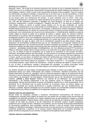 Metodología de la Investigación
57
Resquejo –dicen–, de la idea de la escritora sanjuanina Ana Quiroga de que la identidad lingüística no es
innata, sino que se va configurando, desarrollando, transformando en relación dialéctica con aspectos de la
vida biológica, material y social y posee como característica fundante la poli causalidad. Tiene en nosotros
una historicidad; una génesis compleja, un desarrollo que no es lineal, que no es sólo causa/efecto, no tiene
una sola dirección. En definitiva, coincidimos en que conceptos como „muerte de una lengua‟, „dominación
de una lengua sobre otra desmemoria del pasado‟, lo joven entendido como lo actual‟, entre otros,
contribuyen notablemente a constituir los rasgos identitarios de las personas y de toda una comunidad. Por
eso, más allá del tratamiento específico y detallado que hace Resquejo, se trata de un trabajo que
contribuye notablemente a nuestra investigación”. Respecto del texto Nº 3, las alumnas consideran que
“este trabajo realiza un aporte al nuestro porque plantea uno de los ejes vertebrales de nuestra
investigación: la globalización y sus consecuencias en la adolescencia. [...] Se acerca aún más al analizar la
temática desde el punto de vista del consumo. Sin embargo, a diferencia de nuestra investigación, Balardini
analiza más detalladamente los medios de comunicación masivos (haciendo principal hincapié en el medio
audiovisual), como estimulantes del consumo de los adolescentes. [...] Decididamente, Balardini se aleja de
nuestro objeto de estudio al hablar de la pérdida de valores e ideales, signos de violencia creciente,
descreimiento en la justicia, falta de solidaridad, etc. De hecho, sería más acertado considerarlo como una
investigación paralela o como una investigación consecuente con la nuestra porque los conceptos derivados
de la globalización son relevantes correspondientemente con nuestro eje central. Como vemos, si bien el
texto de Balardini las aleja de algún modo de la manifestación específica que ellas desean indagar (la
apropiación de terminologías norteamericanas que se van naturalizando en el lenguaje cotidiano de los
adolescentes platenses), por otro lado les permite recuperar conceptos que empiezan a ser centrales en la
perspectiva analítica que ellas están construyendo para dar cuenta de ese fenómeno, como ‗globalización‗,
‗consumo‗, ‗identidades transterritoriales y multilingüísticas‗, etc. Con referencia al texto Nº 4, “en donde se
refleja un exhaustivo análisis sobre la lengua quechua y su exterminio en la región argentina de Cuyo, pero,
a su vez, se alienta la idea de recuperarla con la vuelta de su enseñanza en las escuelas de EGB y
Polimodal”, las tesistas destacan que este trabajo “nos hace pensar en una lengua hegemónica o dominante
que se impone ante otras que a largo plazo pueden extinguirse, y es por eso que nos hace reflexionar: en
un futuro, quizás no muy lejano, el español que hablan los adolescentes que conforman nuestro objeto de
estudio, podría eliminarse para ser reemplazado, en este caso, por el inglés o bien, transformarse en una
mezcla definitiva entre ambos idiomas (el „spanglish‟)”. Por último, el texto Nº 5, ―El „spanglish‟ en nuestra
comunidad‖ pretende –según refieren las estudiantes– “analizar la influencia del inglés en nuestro idioma y
su uso, es decir, la importancia, ventajas y desventajas del „spanglish‟ en nuestra comunidad, ciudad
mediterránea, alejada de cualquier país de habla inglesa y con escasa inmigración de ese origen”.
Las tesistas rescatan de este trabajo conceptualizaciones referidas al idioma que pueden ser útiles a la
perspectiva teórica que están construyendo para analizar el fenómeno. Asimismo encuentran que las
autoras desarrollan la noción de ‗spanglish‗ como la mezcla del español e inglés en la construcción de las
oraciones, lo que se diferencia notablemente del sentido que otros autores le imprimen al término en cuanto
a que refiere a la apropiación de terminologías norteamericanas que se van naturalizando en el lenguaje
cotidiano. ¿Dónde y cómo buscar? Sabemos que además de las bibliotecas, los repositorios, las
hemerotecas y las diversas instituciones a las que podemos acudir en búsqueda de información
especializada, Internet está permitiendo el acceso a la literatura científica de un modo sorprendente. Por lo
abundante de la información que se puede encontrar en el espacio virtual, es preciso realizar una
depuración razonable que permita aproximarnos a aquella información que sea verdaderamente útil,
relevante y confiable. Algunas estrategias que nos permiten explorar una considerable cantidad de trabajos
en relativamente poco tiempo se sostienen en los siguientes criterios de búsqueda:
Criterios sobre los procedimientos
Revisar Actas de congresos, jornadas y simposios. Normalmente encontraremos allí informes de
investigaciones recientes sobre objetos de estudio que nos pueden dar una rápida noción de las líneas de
investigación de desarrollo prioritario en el campo académico que se está abordando. Indagar en revistas
científicas especializadas. Podemos llegar a ellas a través de los sistemas de indexación más prestigiosos,
a través de las redes de carreras o de las instituciones de formación superior. Existen buscadores
académicos como Google Scholar o Windows Live Academic, que son motores de búsqueda especializados
en documentos académicos, tesis doctorales, informes técnicos o citas de autores. Estos buscadores
trabajan con bibliotecas asociadas e instituciones de todo el mundo para buscar y proporcionar acceso a los
contenidos académicos y científicos. Si se conocen autores relacionados con la temática abordada, se
puede combinar la búsqueda de sus nombres con algunas de las palabras claves definidas.
Criterios sobre los contenidos hallados
 