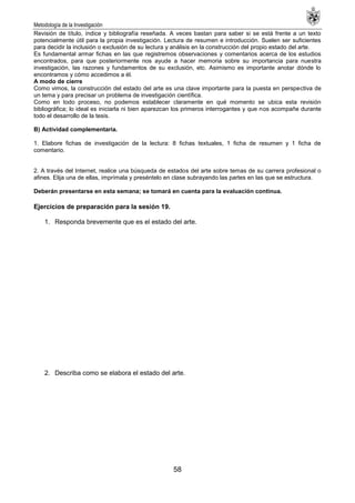 Metodología de la Investigación
58
Revisión de título, índice y bibliografía reseñada. A veces bastan para saber si se está frente a un texto
potencialmente útil para la propia investigación. Lectura de resumen e introducción. Suelen ser suficientes
para decidir la inclusión o exclusión de su lectura y análisis en la construcción del propio estado del arte.
Es fundamental armar fichas en las que registremos observaciones y comentarios acerca de los estudios
encontrados, para que posteriormente nos ayude a hacer memoria sobre su importancia para nuestra
investigación, las razones y fundamentos de su exclusión, etc. Asimismo es importante anotar dónde lo
encontramos y cómo accedimos a él.
A modo de cierre
Como vimos, la construcción del estado del arte es una clave importante para la puesta en perspectiva de
un tema y para precisar un problema de investigación científica.
Como en todo proceso, no podemos establecer claramente en qué momento se ubica esta revisión
bibliográfica; lo ideal es iniciarla ni bien aparezcan los primeros interrogantes y que nos acompañe durante
todo el desarrollo de la tesis.
B) Actividad complementaria.
1. Elabore fichas de investigación de la lectura: 8 fichas textuales, 1 ficha de resumen y 1 ficha de
comentario.
2. A través del Internet, realice una búsqueda de estados del arte sobre temas de su carrera profesional o
afines. Elija una de ellas, imprímala y preséntelo en clase subrayando las partes en las que se estructura.
Deberán presentarse en esta semana; se tomará en cuenta para la evaluación continua.
Ejercicios de preparación para la sesión 19.
1. Responda brevemente que es el estado del arte.
2. Describa como se elabora el estado del arte.
 