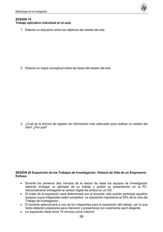 Metodología de la Investigación
59
SESION 19
Trabajo aplicativo individual en el aula.
1. Elabore un esquema sobre los objetivos del estado del arte.
2. Elabore un mapa conceptual sobre las fases del estado del arte.
3. ¿Cual es la técnica de registro de información mas adecuado para realizar un estado del
arte? ¿Por qué?
SESIÓN 20 Exposición de los Trabajos de Investigación: Historia de Vida de un Empresario
Exitoso.
Durante los primeros diez minutos de la sesión de clase los equipos de investigación
deberán entregar un ejemplar de su trabajo y grabar su presentación en la PC.
Adicionalmente entregarán la versión digital de ambos en un CD.
El orden de la exposición será determinado por el docente; sólo podrán participar aquellos
equipos cuyos integrantes estén completos. La exposición representa el 30% de la nota del
Trabajo de Investigación.
El docente seleccionará a uno de los integrantes para la exposición del trabajo, por lo que
todos deberán prepararse para intervenir y presentarse con vestimenta sport elegante.
La exposición debe durar 15 minutos como máximo.
 