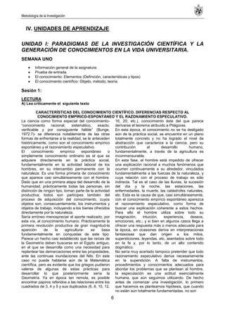 Metodología de la Investigación
6
IV. UNIDADES DE APRENDIZAJE
UNIDAD I: PARADIGMAS DE LA INVESTIGACIÓN CIENTÍFICA Y LA
GENERACIÓN DE CONOCIMIENTOS EN LA VIDA UNIVERSITARIA.
SEMANA UNO
Información general de la asignatura.
Prueba de entrada.
El conocimiento: Elementos (Definición, características y tipos)
El conocimiento científico: Objeto, método, teoría.
Sesión 1:
LECTURA
A) Lea críticamente el siguiente texto
CARACTERÍSTICAS DEL CONOCIMIENTO CIENTÍFICO. DIFERENCIAS RESPECTO AL
CONOCIMIENTO EMPÍRICO-ESPONTÁNEO Y EL RAZONAMIENTO ESPECULATIVO.
La ciencia como forma especial del conocimiento-
―conocimiento racional, sistemático, exacto,
verificable y por consiguiente falible‖ (Bunge,
1972:7)- se diferencia notablemente de las otras
formas de enfrentarse a la realidad, se le anteceden
históricamente, como son el conocimiento empírico
espontáneo y el razonamiento especulativo.
El conocimiento empírico espontáneo o
simplemente conocimiento ordinario es el que se
adquiere directamente en la práctica social,
fundamentalmente en la actividad laboral de los
hombres, en su intercambio permanente con la
naturaleza. Es una forma primaria de conocimiento
que aparece casi simultáneamente con el hombre.
Dado que en una primera atapa del desarrollo de la
humanidad, prácticamente todas las personas, sin
distinción de ningún tipo, toman parte de la actividad
productiva; todos son partícipes también del
proceso de adquisición del conocimiento, cuyos
objetos son, consecuentemente, los instrumentos y
objetos de trabajo, incluyendo a los bienes ofrecidos
directamente por la naturaleza.
Sería erróneo menospreciar el aporte realizado, por
esta vía, al conocimiento humano. Prácticamente la
primera revolución productiva de gran magnitud-la
aparición de la agricultura- se basa
fundamentalmente en conquistas de este tipo.
Parece un hecho casi establecido que las raíces de
la Geometría deben buscarse en el Egipto antiguo,
en el que se desarrolla como una necesidad para
replantear las demarcaciones entre las propiedades,
ante las continuas inundaciones del Nilo. En este
caso no puede hablarse aún de la Matemática
científica, pero es evidente que los griegos pudieron
valerse de algunas de estas prácticas para
desarrollar lo que posteriormente sería la
Geometría. Ya en época tan remota, es posible
encontrar papiros referidos a las relaciones entre los
cuadrados de 3, 4 y 5 y sus duplicados (6, 8, 10, 12,
16, 20; etc.), conocimiento éste del que parece
derivarse el teorema atribuido a Pitágoras.
En esta época, el conocimiento no se ha desligado
aún de la práctica social, se encuentra en un plano
totalmente concreto y no ha logrado el nivel de
abstracción que caracteriza a la ciencia, pero su
contribución al desarrollo humano,
fundamentalmente, a través de la agricultura es
inconmensurable.
En esta fase, el hombre está impedido de ofrecer
una explicación racional a muchos fenómenos que
ocurren continuamente a su alrededor, vinculados
fundamentalmente a las fuerzas de la naturaleza, y
cuya relación con el proceso de trabajo es sólo
indirecta. Tal es el caso de las lluvias, la sucesión
del día y la noche, las estaciones, las
enfermedades, la muerte, las catástrofes naturales,
etc. Esta es la causa de que, casi simultáneamente,
con el conocimiento empírico espontáneo aparezca
el razonamiento especulativo, como forma de
buscar una explicación coherente a estos hechos.
Para ello el hombre utiliza sobre todo su
imaginación, intuición, experiencia, deseos,
emociones, etc.; y si bien en algunos casos llega a
ofrecer una respuesta más o menos adecuada para
la época, en ocasiones deriva en interpretaciones
fantasiosas que dan origen a los mitos,
supersticiones, leyendas, etc, asentados sobre todo
en la fe y, por lo tanto, de un alto contenido
dogmático.
No sería muy acertado tampoco pretender que todo
razonamiento especulativo deriva necesariamente
en la superstición. A falta de instrumentos,
procedimientos y conocimientos adecuados para
abordar los problemas que se plantean al hombre,
la especulación es una actitud esencialmente
humana, que aún seguimos utilizando. De hecho
antes de comenzar una investigación, lo primero
que hacemos es plantearnos hipótesis, que cuando
no están aún totalmente fundamentadas, no son
 