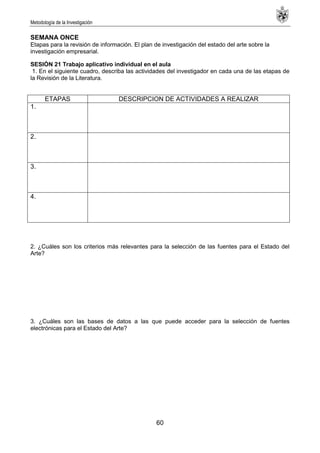 Metodología de la Investigación
60
SEMANA ONCE
Etapas para la revisión de información. El plan de investigación del estado del arte sobre la
investigación empresarial.
SESIÓN 21 Trabajo aplicativo individual en el aula
1. En el siguiente cuadro, describa las actividades del investigador en cada una de las etapas de
la Revisión de la Literatura.
ETAPAS DESCRIPCION DE ACTIVIDADES A REALIZAR
1.
2.
3.
4.
2. ¿Cuáles son los criterios más relevantes para la selección de las fuentes para el Estado del
Arte?
3. ¿Cuáles son las bases de datos a las que puede acceder para la selección de fuentes
electrónicas para el Estado del Arte?
 