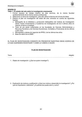 Metodología de la Investigación
61
SESIÓN 22
Taller 1: El estado del arte sobre la investigación empresarial.
1. Formar equipos de trabajo máximo de seis alumnos, de la misma facultad
(preferentemente de la misma carrera profesional).
2. Seleccione un tema de investigación, para ello utilice la técnica de la lluvia de ideas.
3. Elabore el plan de investigación del estad del arte; tomando en cuenta las siguientes
fuentes:
a. Bibliografía de la biblioteca y producción bibliográfica del instituto de investigación
(Serie Textos Universitarios y Cuadernos de Investigación) de los 5 últimos años en
relación al tema a investigar.
b. Tesis de pre grado sustentadas en las facultades de Ciencias Administrativas y
Recursos Humanos y de Ciencias Económicas, Contables y Financieras de los últimos
cuatro años.
c. Monografías y planes de negocios de IPPEU, de los últimos tres años.
d. Base de datos de la USMP.
EL PLAN DE INVESTIGACION CONSISTE EN PRESENTAR NUESTRAS IDEAS ACERCA DE
LO QUE QUEREMOS INVESTIGAR Y COMO LO VAMOS A HACER.
PLAN DE INVESTIGACION
Tema elegido:
………………………………………………………………………………………………………………....
1. Objeto de investigación: (¿Qué se quiere investigar?)
2. Explicación de motivos y justificación (¿Qué nos motiva a desarrollar la investigación? ¿Por
qué es importante o relevante? ¿A quienes les puede servir y como?
 