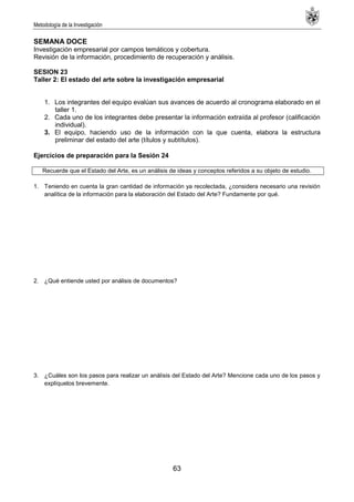 Metodología de la Investigación
63
SEMANA DOCE
Investigación empresarial por campos temáticos y cobertura.
Revisión de la información, procedimiento de recuperación y análisis.
SESION 23
Taller 2: El estado del arte sobre la investigación empresarial
1. Los integrantes del equipo evalúan sus avances de acuerdo al cronograma elaborado en el
taller 1.
2. Cada uno de los integrantes debe presentar la información extraída al profesor (calificación
individual).
3. El equipo, haciendo uso de la información con la que cuenta, elabora la estructura
preliminar del estado del arte (títulos y subtítulos).
Ejercicios de preparación para la Sesión 24
Recuerde que el Estado del Arte, es un análisis de ideas y conceptos referidos a su objeto de estudio.
1. Teniendo en cuenta la gran cantidad de información ya recolectada, ¿considera necesario una revisión
analítica de la información para la elaboración del Estado del Arte? Fundamente por qué.
2. ¿Qué entiende usted por análisis de documentos?
3. ¿Cuáles son los pasos para realizar un análisis del Estado del Arte? Mencione cada uno de los pasos y
explíquelos brevemente.
 