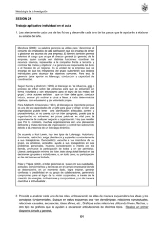 Metodología de la Investigación
64
SESION 24
Trabajo aplicativo individual en el aula
1. Lea atentamente cada una de las fichas y desarrolle cada uno de los pasos que le ayudarán a elaborar
su estado del arte.
2. Proceda a analizar cada una de las citas, entresacando de ellas de manera esquemática las ideas y los
conceptos fundamentales. Busque en estos esquemas que van develándose, relaciones conceptuales,
relaciones causales, secuencias, ideas afines, etc., Grafique estas relaciones utilizando líneas, flechas, u
otro tipo de gráficos que le ayuden a esclarecer articulaciones de distintos tipos. Realice un primer
diagrama simple y general.
Mendoza (2006): La palabra gerencia se utiliza para ¨denominar al
conjunto de empleados de alta calificación que se encarga de dirigir
y gestionar los asuntos de una empresa. El término también permite
referirse al cargo que ocupa el director general (o gerente) de la
empresa, quien cumple con distintas funciones: coordinar los
recursos internos, representar a la compañía frente a terceros y
controlar las metas y objetivos¨. La gerencia es responsable del éxito
o el fracaso de un negocio. Es la unidad de la empresa que se
encarga de que los integrantes del grupo subordinen sus deseos
individuales para alcanzar los objetivos comunes. Para eso, la
gerencia debe aportar su liderazgo, conducción y capacidad de
coordinación.
Según Koontz y Weihrich (1995), el liderazgo es ¨la influencia, arte o
proceso de influir sobre las personas para que se esfuercen en
forma voluntaria y con entusiasmo para el logro de las metas del
grupo¨; otros autores señalan que un líder debe guiar, conducir
inducir, animar y/o motivar a otros a llevar a cabo determinados
objetivos, con entusiasmo y por voluntado propia.
Para Adalberto Chiavenato (1993), el liderazgo es importante porque
es una de las capacidades de un jefe para guiar y dirigir; si bien una
organización puede tener una planificación adecuada, control y
procedimientos, si no cuenta con un líder apropiado, puede que la
organización no sobreviva, en pocas palabras es vital para la
supervivencia de cualquier negocio u organización. Hay que resaltar
que Por lo contrario, muchas organizaciones con una planeación
deficiente y malas técnicas de organización y control han sobrevivido
debido a la presencia de un liderazgo dinámico.
De acuerdo a Kurt Lewin, hay tres tipos de Liderazgo. Autoritario:
dominante, restrictivo, exige obediencia y supervisa constantemente
a sus trabajadores. Democrático: escucha a los miembros de su
grupo, es amistoso, accesible, ayuda a sus trabajadores en sus
problemas personales, muestra consideración e interés por los
demás, promueve la participación de todos y en ser permisivo.
Liberal: participación mínima del líder, éste otorga total libertad en las
decisiones grupales o individuales, o, en todo caso, su participación
en las decisiones es limitada.
Páez y Yepes (2004), el líder gerencial es ¨quien por sus cualidades,
actitudes, conocimientos y destrezas en el campo empresarial donde
se desenvuelve, en un momento dado, logra inspirar, generar
confianza y credibilidad en su grupo de colaboradores, generando
compromiso para el logro de la visión corporativa, a través de la
creación de sinergias, motivaciones y compromisos, y no de manera
coercitiva e individualista¨.
 