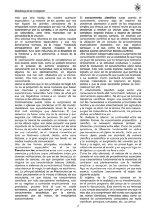 Metodología de la Investigación
7
más que una faceta de nuestro quehacer
especulativo. La mayoría de los aportes que nos
han legado los grandes pensadores de la
antigüedad, fueron alcanzados por esa vía. Algunos
sorprenderían por su candidez a un alumno actual
de secundaria, pero otros maravillan por la
genialidad de la intuición.
Una práctica muy difundida en esa época, basada
en el razonamiento especulativo y que hoy
llamaríamos técnicas, es la magia. Practicada
principalmente por algunos iniciados en el
sacerdocio, tuvo gran influencia en el desarrollo de
la medicina y de la astronomía, a través de la
astrología.
El razonamiento especulativo lo consideramos en
este acápite, sobre todo, como un peldaño histórico
en el proceso de dominio progresivo del
conocimiento por la humanidad, pero la defensa de
algunos de sus planteamientos, en algunos
aspectos que han sido rebasados por la ciencia,
revelan, más bien una carencia que un tipo de
conocimiento.
Llama la atención que en los umbrales del Siglo XXI
no es la proporción de seres humanos que basan
sus creencias y accionar cotidianos en las
supersticiones desarrollas hace miles de años por
esa vía; llegándose incluso a un renacer de las
mismas en las últimas décadas.
Continuamente puede verse el surgimiento de
sectas o iglesias que proclaman el fin del mundo,
charlatanes que supuestamente tienen la cura a
todo mal, astrólogos que determinan lo que
debemos de hacer cada día de la semana y son
seguidos por millones de personas. Es decir, que
aunque la ciencia ha avanzado un inmenso tramo,
en los últimos siglos, aún debe compartir una parte
importante de la comprensión humana con las otras
formas de abordar la realidad. Esto no pasaría de
ser una curiosidad, de no haberse convertido en
todo un fenómeno cultural, debido, entre otros
factores, a la gran acogida que han tenido en los
medios masivos de comunicación.
Una de las formas principales vinculadas al
razonamiento especulativo es el de las
Pseudociencias, entendidas estas como cuerpo de
creencias y prácticas cuyos cultivadores tratan, por
diversas motivaciones, de que se les reconozca su
carácter de ciencias, sin que compartan con ésta
ninguna de sus características básicas (método,
objetivos ni sistemas de conocimientos). Entre ellas
cabe destacar la magia, la astrología, es espiritismo,
etc. La principal debilidad de las Pseudociencias no
radica precisamente en la verdad o falsedad de sus
enunciados, ya que incluso los conocimientos
científicos son solo parcialmente verdaderos, sino
en su negativa a contrastar empíricamente sus
postulados, proceso éste al cual no puede
someterse, puesto que rompen con el cuerpo de
conocimientos establecido por la ciencia,
careciendo, por tal motivo, de mecanismos
autocorrectores.
El conocimiento científico surge cuando el
conocimiento ordinario deja de resolver los
problemas planteados a partir de las respuestas
simples que ofrecía, por el mismo hecho de que los
problemas a resolver se volvían cada vez más
complejos, llegando incluso a dejarse de plantear
problemas en algunos campos. Se entiende por
conocimiento científico el que se obtiene mediante
la utilización de un conjunto de procedimientos
especialmente diseñados con ese objetivo
particular, y al que, como ha sido planteado,
algunos autores denominan Método científico.
Otra condición indispensable para el surgimiento del
conocimiento científico es la posibilidad de que haya
un grupo de personas que no tengan que dedicarse
directamente a la actividad productiva y puedan
tener la producción de conocimientos como tarea
principal. Esto solo puede lograrse cuando se ha
logrado un nivel tal de producción que permita la
obtención de un excedente que pueda ser destinado
a su sustento. Como planteará Aristóteles: ―las
ciencias matemáticas se originaron en Egipto,
debido a que la clase sacerdotal gozaba de ocio‖.
(García Font, 28).
El conocimiento científico surge como una
consecuencia directa del conocimiento ordinario y el
razonamiento especulativo. De ahí que las primeras
disciplinas científicas tengan una relación directa
con las necesidades e inquietudes primordiales del
hombre y se vinculan estrechamente con agricultura
y la magia, es decir con la técnica. De esta manera,
surgen las matemáticas, la astronomía, los primeros
atisbos de la Medicina, etc.
No obstante la relación de continuidad entre las
distintas formas de conocimiento precientífico y
científico, es necesario destacar también las
diferencias principales entre ellas. Como ha podido
apreciarse, la diferencia fundamental no radica
precisamente en el objeto de estudio, dado que un
mismo objeto puede ser abordado de manera
científica o acientífica- el cosmos por la astronomía
y la astrología, el surgimiento del universo por la
física y la región, etc; sino, en primer lugar, en el
método de abordar el estudio y en segundo lugar en
el objetivo con que ello se lleva a cabo.
Como ha sido planteado el método de la ciencia
consiste en una serie de procedimientos especiales
cuya característica fundamental es la necesidad de
contrastar sus planteamientos con la realidad
empírica- a excepción de las ciencias formales-.
Aquí no abundaremos más al respecto, ya que este
aspecto constituye precisamente el objeto del
siguiente acápite.
El objetivo de la Ciencia consiste en la
interpretación de la realidad y en su transformación,
en el dominio progresivo del campo de lo conocido
sobre lo desconocido. Este dominio no se restringe
a una simple descripción de lo existente sino que va
más allá, a la comprensión del mundo con ayuda de
las teorías científicas, entendidas éstas como un
sistema de conocimientos compuestos por leyes
científicas, principios, conceptos, etc. La ciencia
 