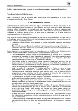 Metodología de la Investigación
72
Deberá presentarse en esta semana; se tomará en cuenta para la evaluación continua.
Trabajo aplicativo individual en aula:
Lea y comente en clase el siguiente texto resumido del Libro Metodología y técnica de la
producción científica de Héctor Maletta.
El discurso expositivo científico
Todo esfuerzo de investigación culmina con alguna forma de difusión de sus resultados, es allí
donde los investigadores comparten los conocimientos adquiridos. La comunicación puede tener
diferente público objetivo pero su intención será expresar mediante un discurso expositivo, que
responde a un esquema lógico (explícito a través de los subtítulos o anunciado por el mismo autor
al exponer el orden en el que abordará el tema; implícito, descubierto en el orden en el que
despliega los temas en la exposición).
Este discurso expositivo responde al propósito de exponer un asunto de manera racional, lógica y
ordenada, por ello presenta objetivamente los hechos y conceptos haciendo uso de reglas, que de
manera sintética, podemos señalarlas:
Lo esencial como prioridad: anuncia desde un primer momento el objetivo y el contenido
del texto.
Economía de palabras: Es conciso, austero, informativo y no incurre en giros literarios.
Objetividad: Separa la información de la opinión, puede incluir juicios técnicos debidamente
justificados o fundamentados.
Estas reglas, sin embargo, se comparten con otros discursos no científicos, por ello es necesario
señalar algunas características distintivas de los escritos científicos, entre ellos:
Carácter expositivo: Organiza líneas expositivas sistemáticas basadas en razonamientos
lógicos y en la necesidad de lograr claridad en la exposición. Transmite una argumentación
racional basada en razonamientos lógicos y datos empíricos, a fin d exponer o demostrar
determinadas proposiciones sobre un aspecto de la realidad.
Rigurosidad teórica y metodológica: Utiliza conceptos claramente definidos que se
desprenden de una teoría; la información que ofrece es el resultado de la aplicación de
métodos científicos (experimentos de campo o laboratorio, observaciones, datos recogidos
mediante instrumentos, uso de métodos estadísticos, etc).
Valor agregado de originalidad: Un trabajo científico se basa en datos o ideas
preexistentes para componer un producto nuevo; es decir, debe incluir aportes
cognoscitivamente novedosos, sea en los datos que trata, en la forma de analizarlos, en la
propuesta de nuevos métodos, etc. El valor agregado, la extensión del conocimiento,
resulta de interés para la comunidad científica especializada.
Unidad temática: Un escrito propone enfrentar un problema determinado o un racimo de
problemas interconectados, no varios problemas inconexos.
Coherencia argumentativa: Se aprecia un eje o columna vertebral que no se pierde de vista
en ningún momento así como que la argumentación guarda coherencia del principio al fin
en cuanto a sus supuestos, métodos y enfoques.
Respeto por las convenciones de la comunidad científica: El lenguaje utilizado es propio
de una comunidad profesional, por ello el lenguaje denota cierto nivel de conocimiento
acerca del tema tratado; debe señalar sus fuentes, los datos nuevos deben ser
presentados objetivamente y en forma tal que puedan ser comprendidos, comprobados,
replicados o repetidos.
Aparato bibliográfico: Cita y discute bibliografía relevante, tanto los autores clásicos como
los trabajos de investigadores recientes, para ubicarnos en el contexto de un proceso de
mayor investigación.
Contenido relevante: Presenta concisamente las preguntas de investigación, las hipótesis
que pretende corroborar, los datos que la investigación aporta y las conclusiones a las que
llega.
 