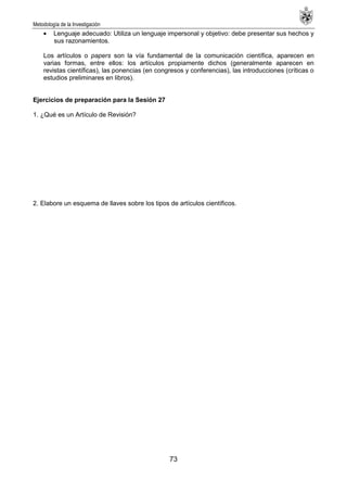 Metodología de la Investigación
73
Lenguaje adecuado: Utiliza un lenguaje impersonal y objetivo: debe presentar sus hechos y
sus razonamientos.
Los artículos o papers son la vía fundamental de la comunicación científica, aparecen en
varias formas, entre ellos: los artículos propiamente dichos (generalmente aparecen en
revistas científicas), las ponencias (en congresos y conferencias), las introducciones (críticas o
estudios preliminares en libros).
Ejercicios de preparación para la Sesión 27
1. ¿Qué es un Artículo de Revisión?
2. Elabore un esquema de llaves sobre los tipos de artículos científicos.
 