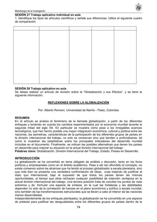 Metodología de la Investigación
74
SESIÓN 27 Trabajo aplicativo individual en aula
1. Identifique los tipos de artículos científicos y señale sus diferencias. Utilice el siguiente cuadro
de comparación.
SESIÓN 28 Trabajo aplicativo en aula
Se desea realizar un artículo de revisión sobre la ―Globalización y sus Efectos‖, y se tiene la
siguiente información:
REFLEXIONES SOBRE LA GLOBALIZACIÓN
Por: Alberto Romero. Universidad de Nariño - Pasto, Colombia
RESUMEN
En el artículo se analiza el fenómeno de la llamada globalización, a partir de los diferentes
enfoques y teniendo en cuenta los cambios experimentados por la economía mundial durante la
segunda mitad del siglo XX. En particular se muestra cómo pese a los innegables avances
tecnológicos, que han hecho posible una mayor integración económica, cultural y política entre las
naciones, las asimetrías, características de la participación de los diferentes grupos de países en
la división internacional del trabajo, no solo se conservan sino que tienden a profundizarse, tal
como lo muestran las estadísticas sobre los principales indicadores del desarrollo mundial
incluidas en el documento. Finalmente, se indican las posibles alternativas que tienen los países
en desarrollo para mejorar su situación en la actual división internacional del trabajo.
Palabras clave: Globalización, División Internacional del Trabajo, Estado, Países en Desarrollo.
INTRODUCCIÓN
La globalización se ha convertido en tema obligado de análisis y discusión, tanto en los foros
políticos y empresariales como en el ámbito académico. Pese a ser tan difundido el concepto, no
existe consenso sobre los alcances que ha tenido el proceso globalizador a escala planetaria, sino
que más bien se presenta una verdadera confrontación de ideas, unas tratando de justificar el
statu quo internacional, bajo el supuesto de que todos los países tienen las mismas
oportunidades, al tiempo que otras rechazan cualquier posibilidad de inserción ventajosa en la
actual división internacional del trabajo. Una tercera posición trata de conciliar los puntos de vista
extremos y de formular una especie de síntesis, en la cual las fortalezas y las debilidades
dependen no solo de la correlación de fuerzas en el plano económico y político a escala mundial,
sino también de las transformaciones estructurales que se lleven a cabo al interior de las naciones
menos desarrolladas.
Independientemente de los enfoques planteados, la globalización se ha convertido en una especie
de pretexto para justificar las desigualdades entre los diferentes grupos de países dentro de la
 