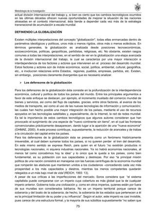 Metodología de la Investigación
75
actual división internacional del trabajo y, si bien es cierto que los cambios tecnológicos ocurridos
en las últimas décadas ofrecen nuevas oportunidades de mejorar la situación de las naciones
atrasadas en el contexto internacional, ésta tiende a depender cada vez más de la estrategia
transnacional de acumulación a escala mundial.
DEFINIENDO LA GLOBALIZACIÓN
Existen múltiples interpretaciones del concepto "globalización", todas ellas enmarcadas dentro de
parámetros ideológicos y políticos, unos más o menos rígidos, otros más o menos eclécticos. En
términos generales, la globalización es analizada desde posiciones tecnoeconómicas,
socioeconómicas, políticas, geopolíticas, partidistas, religiosas, etc. No obstante, existen rasgos
comunes a todas las interpretaciones, en el sentido de ver en la globalización una etapa avanzada
de la división internacional del trabajo, la cual se caracteriza por una mayor interacción e
interdependencia de los factores y actores que intervienen en el proceso del desarrollo mundial.
Estos factores y actores son de índole económica, social, política, ambiental, cultural, geográfica,
etc., e involucran relaciones entre Estados, regiones, pueblos, empresas, partidos, etc. Existen,
sin embargo, posiciones claramente divergentes que es necesario analizar.
 Los defensores de la globalización
Para los defensores de la globalización ésta consiste en la profundización de la interdependencia
económica, cultural y política de todos los países del mundo. Entre los principales argumentos a
favor de este enfoque se destacan, por ejemplo, el incremento inusitado del comercio mundial de
bienes y servicios, así como del flujo de capitales, gracias, entre otros factores, al avance de los
medios de transporte, así como al uso de las nuevas tecnologías de información y comunicación/,
las cuales han hecho posible una mayor integración de los países, mediante el uso de recursos
apoyados en las tecnologías satelitales y, especialmente, de la Internet, la red de redes mundial.
Es tal la importancia de estos cambios tecnológicos que algunos autores consideran que han
provocado el surgimiento de una especie de "nuevo continente sin tierra", en el cual las fronteras
convencionales prácticamente desaparecen, dando lugar a la aparición de una "nueva economía"
(OHMAE, 2000). A este proceso contribuye, supuestamente, la reducción de aranceles y de trabas
a la circulación del capital entre los países.
Para los defensores de la globalización ésta se presenta como un fenómeno históricamente
irreversible, al cual deben sumarse todos los países, si no quieren perder el tren del desarrollo.
En este mismo sentido se expresa Reich, para quien en el futuro ―no existirán productos ni
tecnologías nacionales, ni siquiera industrias nacionales. Ya no habrá economías nacionales, al
menos tal como concebimos hoy la idea‖ y lo único que le queda a los países, como bien
fundamental, es su población con sus capacidades y destrezas. Por eso ―la principal misión
política de una nación consistirá en manejarse con las fuerzas centrífugas de la economía mundial
que romperán las ataduras que mantienen unidos a los ciudadanos –concediendo cada vez más
prosperidad a los más capacitados y diestros, mientras los menos competentes quedarán
relegados a un más bajo nivel de vida‖(REICH, 1993: 13).
A pesar de sus críticas a las imperfecciones del mercado, Soros considera que ―el sistema
capitalista puede compararse con un imperio cuya cobertura es más global que la de cualquier
imperio anterior. Gobierna toda una civilización y, como en otros imperios, quienes están por fuera
de sus murallas son considerados bárbaros. No es un imperio territorial porque carece de
soberanía y del boato de la soberanía; de hecho, la soberanía de los estados que pertenecen a él
es la principal limitación de su poder y su influencia‖. Según el autor, este imperio es casi invisible,
pues carece de una estructura formal, y la mayoría de sus súbditos supuestamente ―no saben que
 