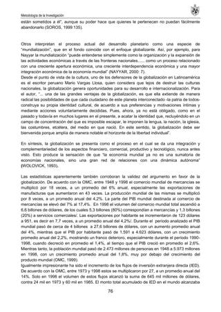 Metodología de la Investigación
76
están sometidos a él‖, aunque su poder hace que quienes le pertenecen no puedan fácilmente
abandonarlo (SOROS, 1999:135).
Otros interpretan el proceso actual del desarrollo planetario como una especie de
―mundialización‖, que en el fondo coincide con el enfoque globalizante. Así, por ejemplo, para
Nayyar la mundialización ―puede entenderse simplemente como la organización y la expansión de
las actividades económicas a través de las fronteras nacionales...... como un proceso relacionado
con una creciente apertura económica, una creciente interdependencia económica y una mayor
integración económica de la economía mundial‖ (NAYYAR, 2000: 7).
Desde el punto de vista de la cultura, uno de los defensores de la globalización en Latinoamérica
es el escritor peruano Mario Vargas Llosa, quien considera que lejos de destruir las culturas
nacionales, la globalización genera oportunidades para su desarrollo e internacionalización. Para
el autor, ―... una de las grandes ventajas de la globalización, es que ella extiende de manera
radical las posibilidades de que cada ciudadano de este planeta interconectado -la patria de todos-
construya su propia identidad cultural, de acuerdo a sus preferencias y motivaciones íntimas y
mediante acciones voluntariamente decididas. Pues, ahora, ya no está obligado, como en el
pasado y todavía en muchos lugares en el presente, a acatar la identidad que, recluyéndolo en un
campo de concentración del que es imposible escapar, le imponen la lengua, la nación, la iglesia,
las costumbres, etcétera, del medio en que nació. En este sentido, la globalización debe ser
bienvenida porque amplía de manera notable el horizonte de la libertad individual‖.
En síntesis, la globalización se presenta como el proceso en el cual se da una integración y
complementariedad de los aspectos financiero, comercial, productivo y tecnológico, nunca antes
visto. Esto produce la sensación de que ―la economía mundial ya no es una sumatoria de
economías nacionales, sino una gran red de relaciones con una dinámica autónoma‖
(WOLOVICK, 1993).
Las estadísticas aparentemente también corroboran la validez del argumento en favor de la
globalización. De acuerdo con la OMC, entre 1948 y 1998 el comercio mundial de mercancías se
multiplicó por 18 veces, a un promedio del 6% anual, especialmente las exportaciones de
manufacturas que aumentaron en 43 veces. La producción mundial de las mismas se multiplicó
por 8 veces, a un promedio anual del 4,2%. La parte del PIB mundial destinada al comercio de
mercancías se elevó del 7% al 17,4%. En 1998 el volumen del comercio mundial total ascendió a
6,6 billones de dólares, de los cuales 5,3 billones (80%) correspondían a mercancías y 1,3 billones
(20%) a servicios comerciales/. Las exportaciones por habitante se incrementaron de 123 dólares
a 951, es decir en 7,7 veces, a un promedio anual del 4,2%/. Durante el período analizado el PIB
mundial pasó de cerca de 4 billones a 27,6 billones de dólares, con un aumento promedio anual
del 4%, mientras que el PIB por habitante pasó de 1.591 a 4.623 dólares, con un crecimiento
promedio anual del 2,2%, mostrando un franco deterioro, especialmente durante el período 1990-
1998, cuando decreció en promedio el 1,4%, al tiempo que el PIB creció en promedio el 2,6%.
Mientras tanto, la población mundial pasó de 2.473 millones de personas en 1948 a 5.973 millones
en 1998, con un crecimiento promedio anual del 1,8%, muy por debajo del crecimiento del
producto mundial (OMC, 1999).
Igualmente impresionante ha sido el incremento de los flujos de inversión extranjera directa (IED).
De acuerdo con la OMC, entre 1973 y 1998 estos se multiplicaron por 27, a un promedio anual del
14%. Solo en 1998 el volumen de estos flujos alcanzó la suma de 645 mil millones de dólares,
contra 24 mil en 1973 y 60 mil en 1985. El monto total acumulado de IED en el mundo alcanzaba
 