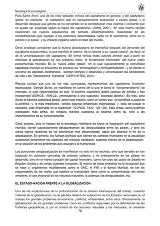 Metodología de la Investigación
78
Para Samir Amín, uno de los más radicales críticos del capitalismo en general, y del capitalismo
global, en particular, ―el capitalismo real es necesariamente polarizador a escala global, y el
desarrollo desigual que genera se ha convertido en la contradicción más violenta y creciente que
no puede ser superada según la lógica del capitalismo‖ (AMIN, 2001). En este mismo sentido
reaccionan los nuevos sepultureros del llamado ultraimperialismo, basándose en las
contradicciones que aquejan a las potencias desarrolladas, tanto en lo económico como en lo
político y lo social, y su impacto negativo sobre el resto del mundo.
Otros analistas consideran que la euforia globalizadora se intensificó después del derrumbe del
socialismo eurosoviético, lo que significó el retorno de la historia a su ―cause natural‖, es decir, el
de la universalización del capitalismo. En forma irónica estos autores afirman que a partir de
entonces la globalización se nos presenta como ―el fundamento inexorable‖ del nuevo orden
poscomunista mundial. Es la ―nueva aldea global‖, en la cual supuestamente la comunidad
capitalista mundial se encuentra en proceso de ―armonización y homogeneización‖, y en donde el
universo de aparatos electrónicos, ―acortan tiempos y distancias y universalizan las condiciones
de vida y las "fabulaciones" humanas‖ (CERVANTES, 2001).
Resulta curioso que uno de los más connotados representantes del capitalismo financiero
especulador, George Soros, se manifieste en contra de lo que el llama el ―fundamentalismo‖ de
mercado, al cual responsabiliza de que "el sistema capitalista global carezca de solidez y sea
insostenible"(SOROS, 1999:22), amenazando a una supuesta ―sociedad abierta‖/. Es más, para
Soros el sistema capitalista global, como todo imperio, tiene un centro que ―se beneficia a costa de
la periferia‖ y, lo más importante, ―exhibe algunas tendencias imperialistas‖ y ―lejos de buscar el
equilibrio, está empeñado en la expansión‖ (SOROS, 1999: 135-136). Esta crítica, como pudimos
constatarlo más arriba, de ninguna manera cuestiona al sistema como tal, sino a las
imperfecciones de su funcionamiento.
Otros autores, ante el fracaso de la estrategia neoliberal de lograr la integración del capitalismo
mundial, donde supuestamente desaparecerían las desigualdades entre los países, y ante los
claros signos recesivos de las economías más desarrolladas, optan por decretar el fin de la
globalización. En general, las fuerzas políticas que lideran los cambios mundiales en la actualidad
cuestionan seriamente los alcances del enfoque neoliberal, sustento teórico de la globalización,
en la solución de los problemas que aquejan a la humanidad.
Las posiciones antiglobalización se manifiestan no solo en los escritos, sino que también se han
traducido en acciones concretas de protesta callejera, y no precisamente en los países en
desarrollo, sino en el mismo corazón del capital financiero, como han sido los casos de Seattle en
Estados Unidos y de varias ciudades europeas. El motivo de estas protestas es la acusación que
se hace a organismos multilaterales como la OMC, el FMI y el Banco Mundial, de ser los
responsables de los males que padece la humanidad, tales como la contaminación del medio
ambiente, el uso irracional de los recursos naturales, la pobreza, las desigualdades, etc.
EL ESTADO-NACIÓN FRENTE A LA GLOBALIZACIÓN
Una de las implicaciones de la profundización de la división internacional del trabajo, sustento
material de la globalización, es la pérdida relativa de autonomía de los Estados nacionales en el
manejo los grandes problemas económicos, políticos, ambientales, entre otros. Precisamente, la
globalización de los grandes problemas como los conflictos regionales por la delimitación de las
fronteras geopolíticas, o por el control de los recursos naturales y los mercados; la creciente
 
