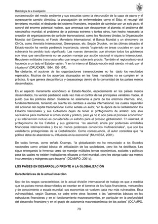 Metodología de la Investigación
79
contaminación del medio ambiente y sus secuelas como la destrucción de la capa de ozono y el
consecuente cambio climático; la propagación de enfermedades como el Sida; el resurgir del
terrorismo mundial; el desborde del sistema financiero, imposible de controlar por un solo país; el
control del enorme potencial nuclear, que amenaza con desaparecer al planeta; el problema del
narcotráfico mundial; el problema de la pobreza extrema y tantos otros, han hecho necesaria la
creación de organizaciones de carácter transnacional, como las Naciones Unidas, la Organización
Mundial del Comercio, el Fondo Monetario Internacional, el Banco Mundial y un sinnúmero de
ONGs, como Amnistía Internacional, Greenpeace, etc. Según Drucker, en las últimas décadas el
Estado-nación ha venido perdiendo importancia, siendo ―superado en áreas cruciales en que la
soberanía ha perdido todo significado. Las nuevas demandas que afrontan todos los gobiernos
son retos que sencillamente no se pueden manejar por acción nacional ni siquiera internacional.
Requieren entidades transnacionales que tengan soberanía propia. También el regionalismo está
haciendo a un lado el Estado-nación. Y en lo interno el Estado-nación está siendo minado por el
tribalismo‖ (DRUCKER, 1994: 156-157).
No obstante, el accionar de las organizaciones transnacionales no ha dado los resultados
esperados. Muchos de los acuerdos alcanzados en los foros mundiales no se cumplen en la
práctica, lo que genera desconfianza y desasosiego dentro de la comunidad de los países menos
desarrollados.
En el aspecto meramente económico el Estado-Nación, especialmente en los países menos
desarrollados, ha venido perdiendo cada vez más el control de las principales variables macro, al
punto que las políticas deben diseñarse no solamente a partir de los entornos internos, sino,
fundamentalmente, teniendo en cuenta los cambios a escala internacional, los cuales dependen
del accionar del capital transnacional. Como señala un autor, ―en la época de la Globalización los
Estados Nacionales y sus Gobiernos dejan de tener el protagonismo de antaño: son sólo
necesarios para mantener el orden social y político, pero ya no lo son para el proceso económico‖
y su intervención incluso es considerada un estorbo para el proceso globalizador. En realidad, el
protagonismo de los Estados y sus gobiernos ―es asumido ahora por poderosas entidades
financieras internacionales y los no menos poderosos consorcios multinacionales‖, que son los
verdaderos protagonistas de la Globalización. Como consecuencia, el autor considera que ―la
política debe de abandonar su influencia en la economía‖ (MUNIESA, 2001).
De todas formas, como señala Ocampo, ―la globalización no ha renunciado a los Estados
nacionales como unidad básica de articulación de las sociedades, pero los ha debilitado. Les
sigue entregando la inmensa tarea de manejar múltiples temas económicos, sociales y políticos
para los cuales no existen instituciones eficaces a nivel mundial, pero les otorga cada vez menos
instrumentos y márgenes para hacerlo‖ (OCAMPO: 2001c).
LOS PAÍSES EN DESARROLLO FRENTE A LA GLOBALIZACIÓN
Características de la actual inserción
Uno de los rasgos característicos de la actual división internacional de trabajo es que a medida
que los países menos desarrollados se insertan en el torrente de los flujos financieros, mercantiles
y de conocimiento a escala mundial, sus economías se vuelven cada vez más vulnerables. Esta
vulnerabilidad, según Ocampo, se debe entre otros factores a las ―asimetrías básicas en las
estructuras financieras y en el funcionamiento macroeconómico, en particular en la profundidad
del desarrollo financiero y en el grado de autonomía macroeconómica de los países‖ (OCAMPO,
 