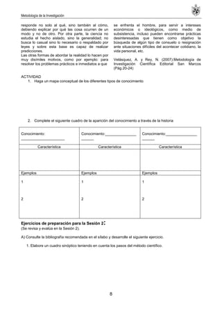 Metodología de la Investigación
8
responde no solo al qué, sino también al cómo,
debiendo explicar por qué las cosa ocurren de un
modo y no de otro. Por otra parte, la ciencia no
estudia el hecho aislado, sino la generalidad; no
busca lo casual sino lo necesario o respaldado por
leyes y sobre esta base es capaz de realizar
predicciones.
Las otras formas de abordar la realidad lo hacen por
muy disímiles motivos, como por ejemplo: para
resolver los problemas prácticos e inmediatos a que
se enfrenta el hombre, para servir a intereses
económicos o ideológicos, como medio de
subsistencia, incluso pueden encontrarse prácticas
desinteresadas que tienen como objetivo la
búsqueda de algún tipo de consuelo o resignación
ante situaciones difíciles del acontecer cotidiano, la
vida personal, etc.
Velásquez, A. y Rey, N. (2007).Metodología de
Investigación Científica Editorial San Marcos
(Pág.20-24)
ACTIVIDAD
1. Haga un mapa conceptual de los diferentes tipos de conocimiento
2. Complete el siguiente cuadro de la aparición del conocimiento a través de la historia
Conocimiento:
_____________________
Conocimiento:_______________
______
Conocimiento:_______________
______
Característica Característica Característica
Ejemplos Ejemplos Ejemplos
1
2
1
2
1
2
Ejercicios de preparación para la Sesión 2:
(Se revisa y evalúa en la Sesión 2).
A) Consulte la bibliografía recomendada en el sílabo y desarrolle el siguiente ejercicio.
1. Elabore un cuadro sinóptico teniendo en cuenta los pasos del método científico.
 