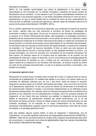 Metodología de la Investigación
80
2001a: 5). Las posibles oportunidades que ofrece la globalización a los países menos
desarrollados se ven truncadas por ―el carácter incompleto y asimétrico del actual proceso de
liberalización de los mercados‖, lo cual obedece a que ―los países industrializados mantienen una
alta protección a los productos agrícolas y a los bienes industriales intensivos en mano de obra y.
especialmente, en que no existe libertad para la movilidad de mano de obra, especialmente de
mano de obra no calificada. La producción agrícola es, además, objeto de subsidios masivos en el
grueso de los países industrializados‖ (OCAMPO, 2001c).
Por su carácter apendicular las economías en desarrollo, que constituyen la mayoría de naciones
del mundo, pierden cada vez más autonomía al momento de decidir las estrategias de
crecimiento a mediano y largo plazo. De ahí que su inserción en los mercados internacionales y,
en general, en la división internacional del trabajo, está supeditada a la estrategia económica y
geopolítica de las corporaciones transnacionales y de los países de donde son originarias. Aparte
de la participación tradicional en la división internacional del trabajo en calidad de proveedores de
bienes primarios, la inserción de los países menos desarrollados en los mercados internacionales
se está dando cada vez más bajo el control directo del capital extranjero, a través de las industrias
de ensamble o la ―maquila‖ de insumos importados. Si bien es cierto que este esquema de
inserción utiliza algunos insumos y recursos locales, el valor agregado doméstico es mínimo y el
proceso tecnológico, así como los mercados son controlados por las empresas extranjeras. De
esta manera, los sectores claves de la industria local se desarrollan no de acuerdo con las
necesidades de cada país o región en desarrollo, sino en concordancia con la estrategia global del
capital transnacional. El resultado es que a medida que las economías en desarrollo logran
alguna mejoría de su presencia en los mercados internacionales, se acentúa el grado de control
por parte de las empresas transnacionales, no solo en el aspecto económico y tecnológico, sino
también en el político.
La respuesta regional y local
Últimamente ha tomado fuerza el debate sobre el papel de lo local y lo regional frente al avance
incontenible de la globalización. En realidad este debate no es nuevo y en nuestro medio son ya
conocidos los diferentes enfoques que, de una u otra forma, tratan de explicar la situación
desigual de nuestros países en la división internacional del trabajo, como es el caso de la teoría
de la dependencia. Igualmente, no han sido pocos los intentos de contrarrestar la arremetida de
las transnacionales mediante el impulso a los procesos integracionistas en los diferentes puntos
del planeta subdesarrollado. Sin embargo, tanto los enfoques excluyentes frente al problema de la
asimetría en las relaciones con las superpotencias mundiales, como los procesos prácticos de
integración, no han hecho más que corroborar una realidad: la integración de las economías
débiles al mecanismo de reproducción ampliada del capital transnacional, por la vía del
intercambio de bienes primarios y fuerza de trabajo baratos por bienes manufacturados con alto
contenido tecnológico, se ha traducido en un mayor fortalecimiento de los factores que
condicionan inexorablemente cualquier avance en las fuerzas productivas, entre ellas las nuevas
tecnologías, a la estrategia global del mismo.
Ante esta realidad, algunos autores hablan no tanto de integración o dependencia, sino de
―hibridización‖, sin que ello signifique desconocer las desigualdades predominantes (SONNTAG y
ARENAS: 1995). De ahí que toda iniciativa de carácter local y regional necesariamente debe partir
del conocimiento y comprensión de la dinámica globalizadora bajo las nuevas circunstancias
de la división internacional del trabajo.
 