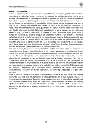 Metodología de la Investigación
81
REFLEXIONES FINALES
Lo que se desprende del análisis anterior es que el llamado proceso de globalización, en el que
supuestamente todos los países intervienen en igualdad de condiciones, dista mucho de la
realidad. En este sentido, la llamada globalización no pasa de ser más que un mito elaborado en
los centros de pensamiento de los países más desarrollados, para darle consistencia teórica a las
nuevas formas de sometimiento y explotación de los países menos avanzados, que son la
mayoría. No obstante, sería ingenuo desconocer los cambios estructurales que caracterizan la
etapa actual del desarrollo mundial y que, gústenos o no, afectan nuestras vidas, para bien o para
mal. Desde este punto de vista, la llamada globalización ni es la panacea de los males que
padece la mayor parte de la humanidad, ni tampoco la causa de todos los males que aquejan al
mundo en desarrollo. El carácter desigual del desarrollo mundial no es atributo de la mayor
profundización de la división internacional del trabajo(soporte material de la globalización), sino
que está implícito en el carácter mismo del sistema de acumulación capitalista global que, por
definición, presupone la concentración del poder, la riqueza y el conocimiento en un reducido
grupo de naciones altamente desarrolladas, al tiempo que el resto de países deben insertarse a
partir de las reglas de juego elaboradas por el capital transnacional.
Ante esta realidad, los países menos desarrollados deben concentrar todos sus esfuerzos en
buscar la manera de aprovechar eficientemente las ventajas que pueda ofrecer la actual división
internacional del trabajo, especialmente aquellas relacionadas con las nuevas tecnologías que,
pese a estar controladas por los centros desarrollados de producción de conocimiento, es posible
adoptarlas y/o adaptarlas a las condiciones regionales y locales concretas. Para ello es
indispensable pasar del discurso plañidero que, aunque con sobradas razones, descarga en los
países desarrollados la responsabilidad de nuestro atraso, a las acciones encaminadas a asumir
por nuestra cuenta la tarea de construir una sociedad más justa y competitiva. Esto requiere de
una verdadera reingeniería de la estructura mental parasitaria de nuestra intelectualidad,
acostumbrada a consumir, sin mayor elaboración, conocimientos producidos en y para otros
entornos.
En otras palabras, atreverse a repensar nuestra realidad sin perder de vista que somos parte de
un mundo cada vez más interconectado e interdependiente, en el cual nuestra situación es
extremadamente desventajosa. Para ello es necesario romper con el paternalismo ideológico de
todo pelambre que por tantos siglos ha condicionado nuestra manera de pensar, sin que ello
signifique menospreciar la riqueza intelectual acumulada por la humanidad a lo largo de su
historia, sino por el contrario, utilizarla creativamente en la interpretación y solución de nuestros
problemas.
 