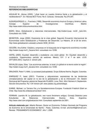 Metodología de la Investigación
82
REFERENCIAS BIBLIOGRÁFICAS
AGUILAR M., Alonso (2000). ―¿Qué hacer en nuestra América frente a la globalización y el
neoliberalismo?‖. En: Revista BCV Foros. No.5. Caracas, Venezuela. Pp.275-291.
ALBURQUERQUE LL., Francisco (1999). Desarrollo económico local en Europa y América Latina.
Consejo Superior de Investigaciones Científicas. Madrid.
http://www.redel.cl/documentos/otros.html.
BARO, Silvio. Globalización y relaciones internacionales. http://redem.buap. mx/t2 _baro.htm.
Consultado nov.15/99.
BEINSTEIN, Jorge (2000). Escenarios de la crisis global. Segundo Encuentro Internacional de
Economistas sobre Globalización y Problemas del Desarrollo. La Habana, 24 al 29 de enero.
http://www.globalizacion.cubaweb.cu/texto/ 0038_30.html.
CECEÑA, Ana Esther. Estados y empresas en la búsqueda de la hegemonía económica mundial.
http://redem.buap.mx/t1_Cecena.html. consultado nov.15/99.
CEPAL (2000). Equidad, desarrollo y ciudadanía: una visión global. En: Equidad, desarrollo y
ciudadanía. Vigesimoctavo período de sesiones. México, D.F. 3 al 7 de abril. LC/G.
2071(SES.28/3). Capítulo 2. versión pdf).
DÁVALOS López, Elisa. ―Las economías externas, lo local y lo global en la teoría sobre la región‖.
http://redem.buap.mx/t1_davalos.html. consultado nov.14/99.
DRUCKER, Peter F (1994). La sociedad postcapitalista. Grupo Editorial Norma. Bogotá, Colombia.
ENRÍQUEZ P., Isaac (2001). ―Fusiones y adquisiciones: expresiones de las tendencias
omniabarcadoras del capital en la era de la globalización y de la información‖. En: Boletín
Quincenal del Programa Laboral de Desarrollo PLADES. Lima, Perú. Año I Número 4, Septiembre.
Sección Documentos. Pp.1-34 Versión pdf. www.plades.org.pe/estrategia.
EHRKE, Michael. La Tercera Vía y la Socialdemocracia Europea. Fundación Friedrich Ebert en
Chile. http://www.fes.cl/destacamos/dest1.html.
FERRARI, Leandro M. La globalización, ese nuevo fenómeno antiguo. Consejo Didáctico para
Estudiantes de Relaciones Internacionales. Buenos Aires, Argentina.
http://www.cderi.com.ar/globalizacion.html .Consultado septiembre de 2001.
Artículo elaborado por: Alberto Romero. Doctor en Economía. Profesor Asociado del Programa
de Economía de la Universidad de Nariño - Pasto, Colombia. E-mail: alromer46@hotmail.com.
Revista: ―PENSAMIENTO ECONOMICO‖, Año 1, 2008.
 