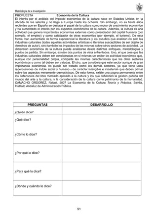 Metodología de la Investigación
91
PROPUESTA Economía de la Cultura
El interés por el análisis del impacto económico de la cultura nace en Estados Unidos en la
década de los setenta y no llega a Europa hasta los ochenta. Sin embargo, no es hasta años
recientes que en España se destaca el papel de la cultura como motor de crecimiento económico
y ha aumentado el interés por los aspectos económicos de la cultura. Además, la cultura es una
actividad que genera importantes economías externas como potenciador del capital humano (por
ejemplo, el empleo) y como catalizador de otras economías (por ejemplo, el turismo). De esta
forma, han aumentado de forma exponencial la literatura y los estudios que analizan no sólo las
industrias culturales (todas aquellas actividades artísticas o literarias susceptibles de ser objeto de
derechos de autor), sino también los impactos de las mismas sobre otros sectores de actividad. La
dimensión económica de la cultura puede analizarse desde distintos enfoques, metodologías y
puntos de partida. Sin embargo, existen dos puntos de vista enfrentados. Uno, el que cree que las
industrias culturales deben ser consideradas en sí mismas un sector de actividad económica que,
aunque con personalidad propia, comparte las mismas características que los otros sectores
económicos y como tal deben ser tratadas. El otro, que considera que este sector aunque de gran
importancia económica, no puede ser tratado como los demás sectores, ya que tiene unas
repercusiones de índole social y humano - de carácter intangible e inmaterial- que deben primar
sobre los aspectos meramente crematísticos. De esta forma, existe una pugna permanente entre
los defensores del libre mercado aplicado a la cultura y los que defienden la gestión pública del
mundo del arte y la cultura, y la consideración de la cultura como patrimonio de la humanidad.
CAMACHO ORDOÑEZ, Rafael. 2007 La Economía de la Cultura Teoría y Práctica. Sevilla,
Instituto Andaluz de Administración Pública.
PREGUNTAS DESARROLLO
¿Quién dice?
¿Qué dice?
¿Cómo lo dice?
¿Por qué lo dice?
¿Para qué lo dice?
¿Dónde y cuándo lo dice?
 