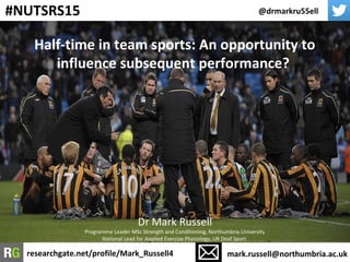 Half-time in team sports: An opportunity to
influence subsequent performance?
@drmarkru55ell
mark.russell@northumbria.ac.ukresearchgate.net/profile/Mark_Russell4
#NUTSRS15
Dr Mark Russell
Programme Leader MSc Strength and Conditioning, Northumbria University
National Lead for Applied Exercise Physiology, UK Deaf Sport
 