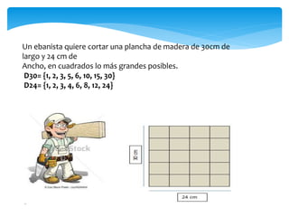 Un ebanista quiere cortar una plancha de madera de 30cm de
largo y 24 cm de
Ancho, en cuadrados lo más grandes posibles.
D30= {1, 2, 3, 5, 6, 10, 15, 30}
D24= {1, 2, 3, 4, 6, 8, 12, 24}
 