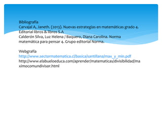 Bibliografía
Carvajal A, Janeth. (2013). Nuevas estrategias en matemáticas grado 4.
Editorial libros & libros S.A
Calderón Silva, Luz Helena / Baquero, Diana Carolina. Norma
matemática para pensar 4. Grupo editorial Norma.
Webgrafía
http://www.sectormatematica.cl/basica/santillana/max_y_min.pdf
http://www.elabueloeduca.com/aprender/matematicas/divisibilidad/ma
ximocomundivisor.html
 