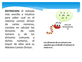DEFINICION: El método
más sencillo e intuitivo
para saber cual es el
máximo común divisor
de varios números,
consiste en calcular los
divisores de cada
número y, de los
divisores comunes a
dichos números, el
mayor de ellos será su
Máximo Común Divisor.
Los divisores de un número son
aquellos que al dividir el número el
resto es 0.
 