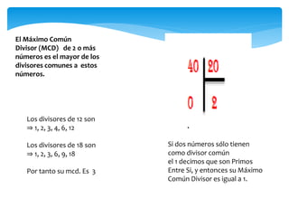 El Máximo Común
Divisor (MCD) de 2 o más
números es el mayor de los
divisores comunes a estos
números.
Los divisores de 12 son
⇒ 1, 2, 3, 4, 6, 12
Los divisores de 18 son
⇒ 1, 2, 3, 6, 9, 18
Por tanto su mcd. Es 3
Si dos números sólo tienen
como divisor común
el 1 decimos que son Primos
Entre Si, y entonces su Máximo
Común Divisor es igual a 1.
 
