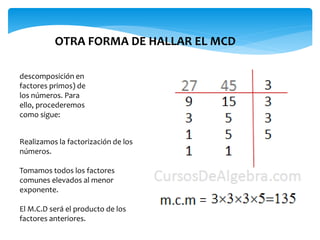 descomposición en
factores primos) de
los números. Para
ello, procederemos
como sigue:
OTRA FORMA DE HALLAR EL MCD
Realizamos la factorización de los
números.
Tomamos todos los factores
comunes elevados al menor
exponente.
El M.C.D será el producto de los
factores anteriores.
 