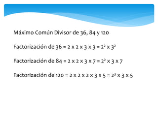 Máximo Común Divisor de 36, 84 y 120
Factorización de 36 = 2 x 2 x 3 x 3 = 22 x 32
Factorización de 84 = 2 x 2 x 3 x 7 = 22 x 3 x 7
Factorización de 120 = 2 x 2 x 2 x 3 x 5 = 23 x 3 x 5
 