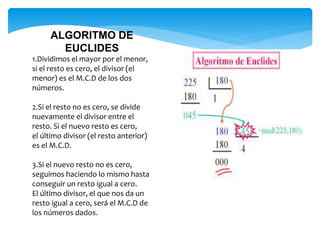 ALGORITMO DE
EUCLIDES
1.Dividimos el mayor por el menor,
si el resto es cero, el divisor (el
menor) es el M.C.D de los dos
números.
2.Si el resto no es cero, se divide
nuevamente el divisor entre el
resto. Si el nuevo resto es cero,
el último divisor (el resto anterior)
es el M.C.D.
3.Si el nuevo resto no es cero,
seguimos haciendo lo mismo hasta
conseguir un resto igual a cero.
El último divisor, el que nos da un
resto igual a cero, será el M.C.D de
los números dados.
 