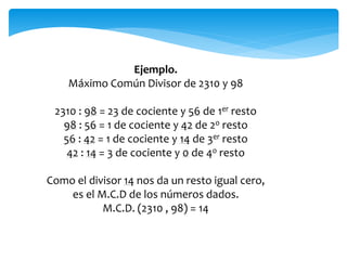 Ejemplo.
Máximo Común Divisor de 2310 y 98
2310 : 98 = 23 de cociente y 56 de 1er resto
98 : 56 = 1 de cociente y 42 de 2o resto
56 : 42 = 1 de cociente y 14 de 3er resto
42 : 14 = 3 de cociente y 0 de 4o resto
Como el divisor 14 nos da un resto igual cero,
es el M.C.D de los números dados.
M.C.D. (2310 , 98) = 14
 