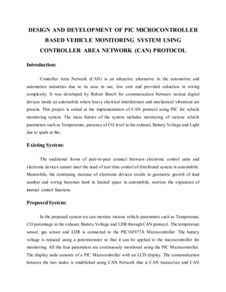 DESIGN AND DEVELOPMENT OF PIC MICROCONTROLLER
BASED VEHICLE MONITORING SYSTEM USING
CONTROLLER AREA NETWORK (CAN) PROTOCOL
Introduction:
Controller Area Network (CAN) is an attractive alternative in the automotive and
automation industries due to its ease in use, low cost and provided reduction in wiring
complexity. It was developed by Robert Bosch for communication between various digital
devices inside an automobile where heavy electrical interferences and mechanical vibrations are
present. This project is aimed at the implementation of CAN protocol using PIC for vehicle
monitoring system. The main feature of the system includes monitoring of various vehicle
parameters such as Temperature, presence of CO level in the exhaust, Battery Voltage and Light
due to spark or fire.
Existing System:
The traditional forms of peer-to-peer connect between electronic control units and
electronic devices cannot meet the need of real time control of distributed system in automobile.
Meanwhile, the continuing increase of electronic devices results in geometric growth of lead
number and wiring becomes hard in limited space in automobile, restricts the expansion of
internal control functions.
ProposedSystem:
In the proposed system we can monitor various vehicle parameters such as Temperature,
CO percentage in the exhaust, Battery Voltage and LDR through CAN protocol. The temperature
sensor, gas sensor and LDR is connected to the PIC16F877A Microcontroller. The battery
voltage is reduced using a potentiometer so that it can be applied to the microcontroller for
monitoring. All the four parameters are continuously monitored using the PIC Microcontroller.
The display node consists of a PIC Microcontroller with an LCD display. The communication
between the two nodes is established using CAN Network that is CAN transceiver and CAN
 