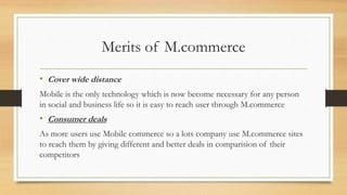Merits of M.commerce
• Cover wide distance
Mobile is the only technology which is now become necessary for any person
in social and business life so it is easy to reach user through M.commerce
• Consumer deals
As more users use Mobile commerce so a lots company use M.commerce sites
to reach them by giving different and better deals in comparision of their
competitors
 