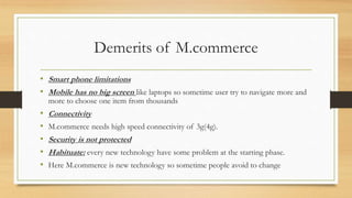Demerits of M.commerce
• Smart phone limitations
• Mobile has no big screen like laptops so sometime user try to navigate more and
more to choose one item from thousands
• Connectivity
• M.commerce needs high speed connectivity of 3g(4g).
• Security is not protected
• Habituate: every new technology have some problem at the starting phase.
• Here M.commerce is new technology so sometime people avoid to change
 